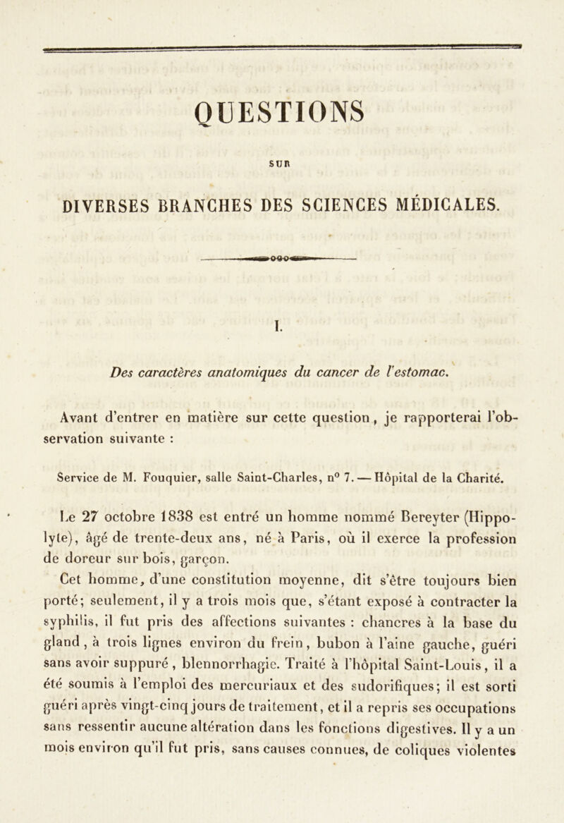 QUESTIONS SUR DIVERSES BRANCHES DES SCIENCES MÉDICALES. I. Des caractères anatomiques du cancer de l’estomac. Avant d’entrer en matière sur cette question, je rapporterai l’ob- servation suivante : Service de M. Fouquier, salle Saint-Charles, n° 7. — Hôpital de la Charité. Le 27 octobre 1838 est entré un homme nommé Bereyter (Hippo- lyte), âgé de trente-deux ans, né â Paris, où il exerce la profession de doreur sur bois, garçon. Cet homme, d’une constitution moyenne, dit s’être toujours bien porté; seulement, il y a trois mois que, s’étant exposé à contracter la syphilis, il fut pris des affections suivantes : chancres à la base du gland, à trois lignes environ du frein, bubon à l’aine gauche, guéri sans avoir suppuré , blennorrhagie. Traité à l’hôpital Saint-Louis, il a été soumis à l’emploi des mercuriaux et des sudorifiques; il est sorti guéri après vingt-cinq jours de traitement, et il a repris ses occupations sans ressentir aucune altération dans les fonctions digestives. Il y a un mois environ qu’il fut pris, sans causes connues, de coliques violentes