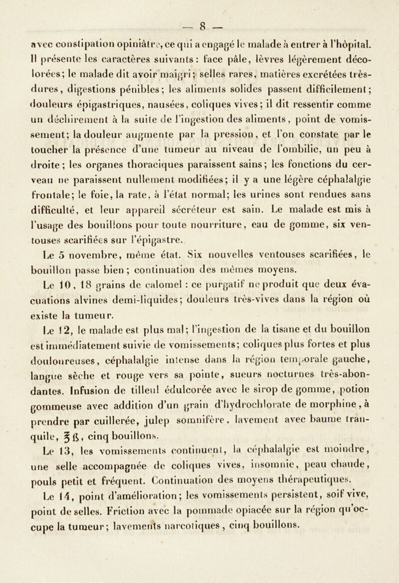 avec constipation opiniâtre, ce qui a engagé le malade à entrer à l’hôpital. Il présente les caractères suivants: lace pâle, lèvres légèrement déco- lorées; le malade dit avoir maigri; selles rares, matières excrétées très- dures, digestions pénibles; les aliments solides passent difficilement; douleurs épigastriques, nausées, coliques vives; il dit ressentir comme un déchirement à la suite de l’ingestion des aliments, point de vomis- sement; la douleur augmente par la pression, et l’on constate parle toucher la présence d’une tumeur au niveau de l’ombilic, un peu à droite; les organes thoraciques paraissent sains ; les fonctions du cer- veau ne paraissent nullement modifiées; il y a une légère céphalalgie frontale; le foie, la rate, à l’état normal; les urines sont rendues sans difficulté, et leur appareil sécréteur est sain. Le malade est mis à l’usage des bouillons pour* toute nourriture, eau de gomme, six ven- touses scarifiées sur l’épigastre. Le 5 novembre, même état. Six nouvelles ventouses scarifiées, le bouillon passe bien; continuation des mêmes moyens. Le 10, 18 grains de calomel : ce purgatif ne produit que deux éva- cuations alvines demi-liquides; douleurs très-vives dans la région où existe la tumeur. Le 12, le malade est plus mal; l’ingestion de la tisane et du bouillon est immédiatement suivie de vomissements; coliques plus fortes et plus douloureuses, céphalalgie intense dans la région temporale gauche, langue sèche et rouge vers sa pointe, sueurs nocturnes très-abon- dantes. Infusion de tilleul édulcorée avec le sirop de gomme, potion gommeuse avec addition d’un grain d’hydrochlorate de morphine, à prendre par cuillerée, julep somnifère, lavement avec baume tran- quile, cinq bouillons. Le 13, les vomissements continuent, la céphalalgie est moindre, une selle accompagnée de coliques vives, insomnie, peau chaude, pouls petit et fréquent. Continuation des moyens thérapeutiques. Le 14, point d’amélioration; les vomissements persistent, soif vive, point de selles. Friction avec la pommade opiacée sur la région qu’oc- cupe la tumeur; lavements narcotiques, cinq bouillons.