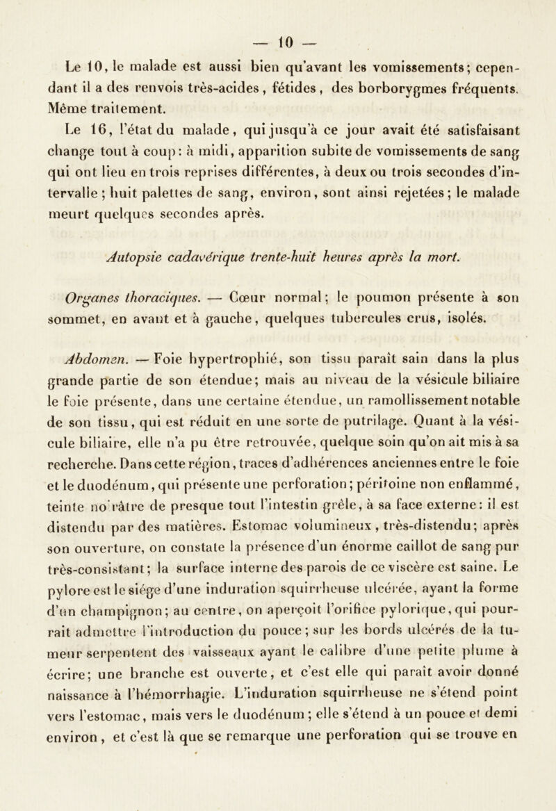 Le 10, le malade est aussi bien qu’avant les vomissements; cepen- dant il a des renvois très-acides , fétides , des borborygmes fréquents. Même traitement. Le 16, l’état du malade, qui jusqu’à ce jour avait été satisfaisant change tout à coup: à midi, apparition subite de vomissements de sang qui ont lieu entrois reprises différentes, à deux ou trois secondes d’in- tervalle ; huit palettes de sang, environ, sont ainsi rejetées; le malade meurt quelques secondes après. Autopsie cadavérique trente-huit heures après la mort. Organes thoraciques. — Cœur normal ; le poumon présente à son sommet, en avant et à gauche, quelques tubercules crus, isolés. Abdomen. —Foie hypertrophié, son tissu parait sain dans la plus grande partie de son étendue; mais au niveau de la vésicule biliaire le foie présente, dans une certaine étendue, un ramollissement notable de son tissu, qui est réduit en une sorte de putrilage. Quant à la vési- cule biliaire, elle n’a pu être retrouvée, quelque soin qu’on ait mis à sa recherche. Dans cette région, traces d’adhérences anciennes entre le foie et le duodénum, qui présente une perforation ; péritoine non enflammé, teinte no’ràtre de presque tout l’intestin grêle, à sa face externe: il est distendu par des matières. Estomac volumineux, très-distendu; après son ouverture, on constate la présence d’un énorme caillot de sang pur très-consistant; la surface interne des parois de ce viscère est saine. Le pylore est le siège d’une induration squirrheuse ulcérée, ayant la forme d’un champignon; au centre, on aperçoit l’orifice pylorique,qui pour- rait admettre l’introduction du pouce; sur les bords ulcérés de la tu- meur serpentent des vaisseaux ayant le calibre d’une pelite plume à écrire; une branche est ouverte, et c’est elle qui paraît avoir donné naissance à l’hémorrhagie. L’induration squirrheuse ne s’étend point vers l’estomac, mais vers le duodénum ; elle s’étend à un pouce et demi environ , et c’est là que se remarque une perforation qui se trouve en