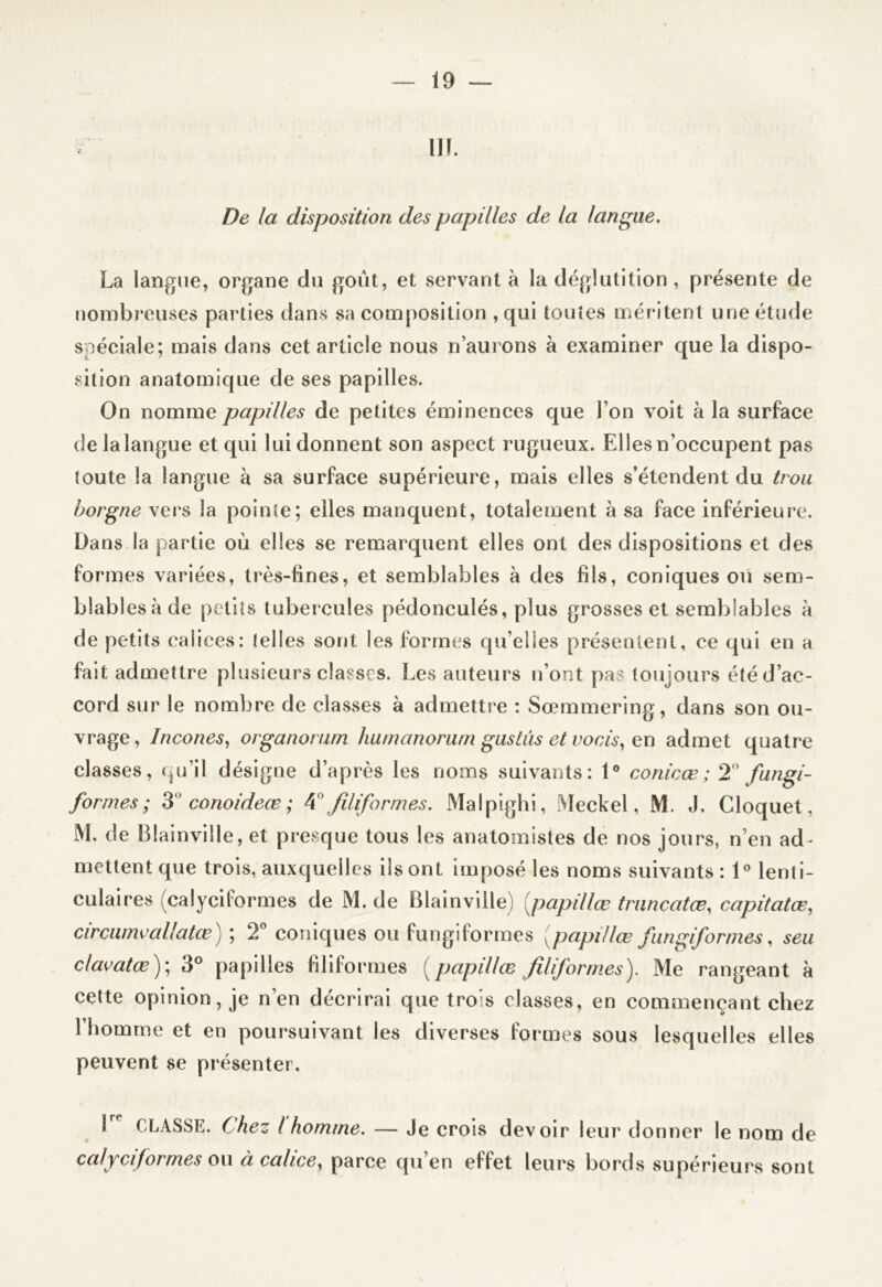 III. De la disposition des papilles de la langue. La langue, organe du goût, et servant à la déglutition , présente de nombreuses parties dans sa composition , qui toutes méritent une étude spéciale; mais dans cet article nous n’aurons à examiner que la dispo- sition anatomique de ses papilles. On nomme papilles de petites éminences que l’on voit à la surface de la langue et qui lui donnent son aspect rugueux. Elles n’occupent pas toute la langue à sa surface supérieure, mais elles s’étendent du trou borgne vers la pointe; elles manquent, totalement à sa face inférieure. Dans la partie où elles se remarquent elles ont des dispositions et des formes variées, très-fines, et semblables à des fils, coniques ou sem- blables à de petits tubercules pédonculés, plus grosses et semblables k de petits calices: telles sont les formes qu’elles présentent, ce qui en a fait admettre plusieurs classes. Les auteurs n’ont pas toujours été d’ac- cord sur le nombre de classes à admettre : Sœmmering, dans son ou- vrage, Incones, organorum humanorum gustûs et vocis, en admet quatre classes, qu’il désigne d’après les noms suivants: 1° conicœ ; 2° fungi- formes ; 3 ' conoideœ ; 4° filiformes. Malpighi, Meckel, M. J, Cloquet, M. de Blainville, et presque tous les anatomistes de nos jours, n’en ad- mettent que trois, auxquelles ils ont imposé les noms suivants : 1° lenti- culaires (calycilormes de M. de Blainville) papillœ truncatœ, capitatœ, circumeallatœ) ; 2° coniques ou fungiformes papillœ fiingiformes, s eu clavatœ)\ 3° papilles filiformes (papillœ filiformes). Me rangeant à cette opinion, je n’en décrirai que trois classes, en commençant chez l’homme et en poursuivant les diverses formes sous lesquelles elles peuvent se présenter. CLASSE. Chez ( homme. — Je crois devoir leur donner le nom de calyciformes ou à calice, parce qu’en effet leurs bords supérieurs sont