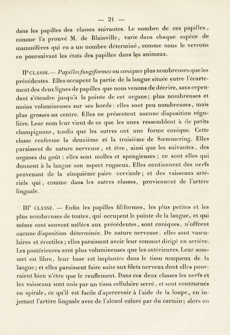 dans les papilles des classes suivantes. Le nombre de ces papilles, comme l’a prouvé M. de Blainville, varie dans chaque espèce de mammifères qui en a un nombre déterminé, comme nous le verrons en poursuivant les états des papilles dans les animaux. IIe CLASSE.— Papillesfungiformes ou coniques plus nombreuses que les précédentes. Elles occupent la partie de la langue située entre 1 ecarte- ment des deux lignes de papdles que nous venons de décrire, sans cepen- dant s’étendre jusqu’à la pointe de cet organe; plus nombreuses et moins volumineuses sur ses bords: elles sont peu nombreuses, mais plus grosses au centre. Elles ne présentent aucune disposition régu- lière. Leur nom leur vient de ce que les unes ressemblent à de petits champignons, tandis que les autres ont une forme conique. Cette classe renferme la deuxième et la troisième de Sœmmering. Elles paraissent de nature nerveuse , et être, ainsi que les suivantes, des organes du goût : elles sont molles et spongieuses ; ce sont elles qui donnent à la langue son aspect rugueux. Elles contiennent des nerfs provenant de la cinquième paire cervicale; et des vaisseaux arté- riels qui, comme dans les autres classes, proviennent de l’artère linguale. IIIe CLASSE. — Enfin les papilles filiformes, les plus petites et les plus nombreuses de toutes, qui occupent la pointe de la langue, et qui même sont souvent mêlées aux précédentes, sont coniques, n’offrent aucune disposition déterminée. De nature nerveuse, elles sont vascu- laires et érectiles ; elles paraissent avoir leur sommet dirigé en arrière. Les postérieures sont plus volumineuses que les antérieures. Leur som- met est libre, leur base est implantée dans le tissu muqueux de la langue; et elles paraissent faire suite aux filets nerveux dont elles pour- raient bien n’être que le renflement. Dans ces deux classes les nerfs et les vaisseaux sont unis par un tissu cellulaire serré, et sont contournés en spirale, ce qu’il est facile d’apercevoir à l’aide de la loupe, en in- jectant l’artère linguale avec de l’alcool coloré par du carmin ; alors on