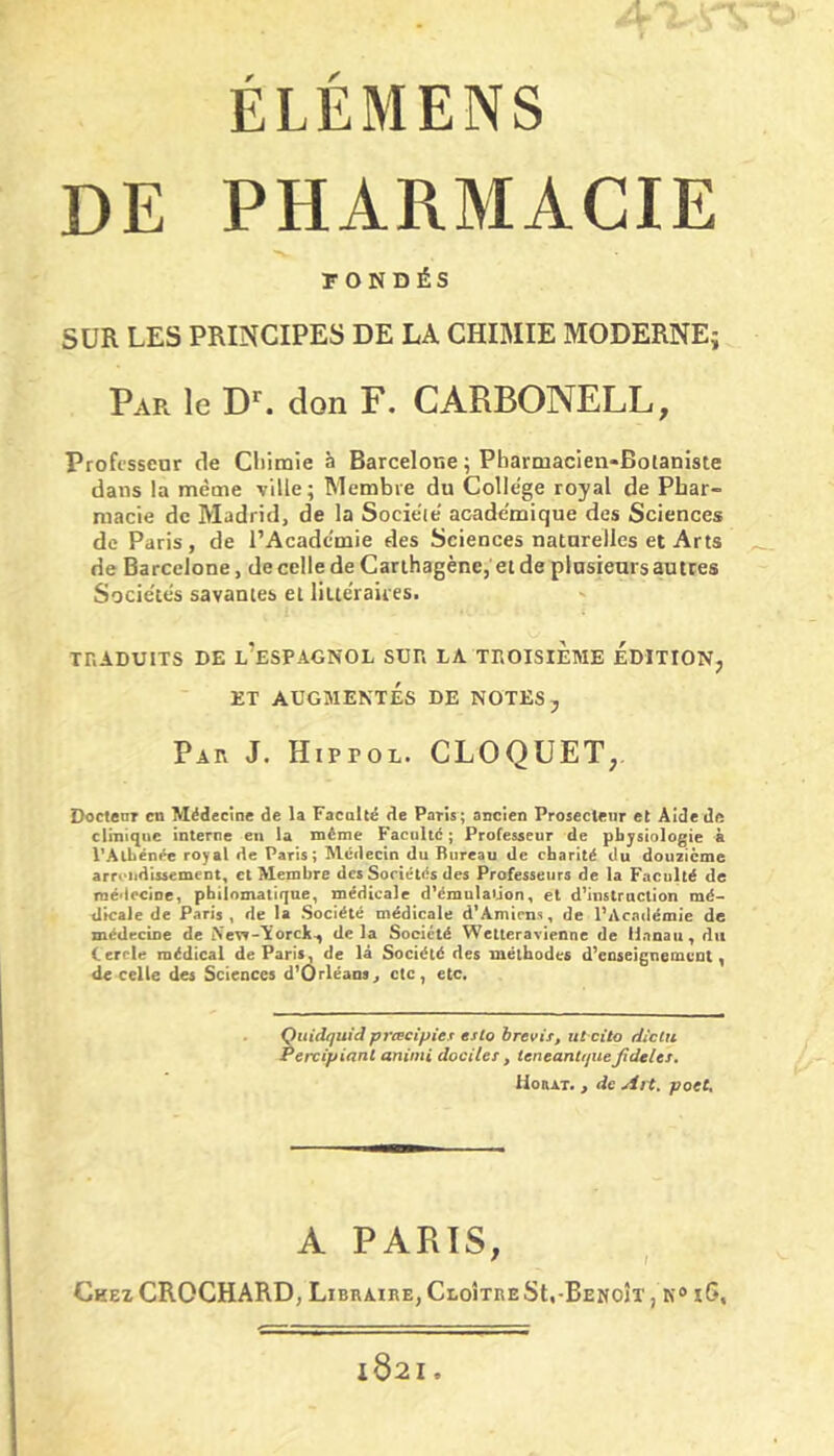 DE PHARMACIE FONDÉS SUR LES PRINCIPES DE LA CHIMIE MODERNEj Par le D*^. don F. CARBONELL, Profisscnr de Cliimie à Barcelone ; Pharmacien*Boianiste dans la même ville; Membre du College royal de Phar- macie de Madrid, de la Socie'ie' academique des Sciences de Paris, de l’Academie des Sciences naturelles et Arts de Barcelone, de celle de Carthagène, et de plusieurs au tres Socie'tes savantes et litte'raiies. Xr.ADUITS DE l’espagnol SDP. LA TEOISIÈME ÉDITION, ET AUGMENTÉS DE NOTES, Par J. Hippol. CLOQUET,, Doctenr eu Médecine de la Facalcé de Paris; ancien Prosecteur et Âîdede clmicjue interne en la même Faculté ; Professeur de physiologie k VAlbénée royal de Paris; Médecin du Bureau de charité du douzième arrt'itdissement, cl Membre des Sociétés des Professeurs de la Faculté de raé'Iccioe, philomatique, médicale d^mulaijon, et d’instruction mé- dicale de Paris, de la Société médicale d’Amiens, de l’Académie de médecine de Nevr-lcorch-, delà Société Wetteravienne de Hanau, du Cercle médical de Paris, de là Société des méthodes d’enseignement, de celle des Sciences d’Orléans^ etc, etc. hiidquid prœcipiex esto brevis, ut cito dictu 'ercipiant aninii dociles, ieneanttpie jidelts* Houat. > de Ah, pott. A PARIS, ' I Chez CROCHARD, Libraire, Cloître St,-Benoît , k® i6. x82I.