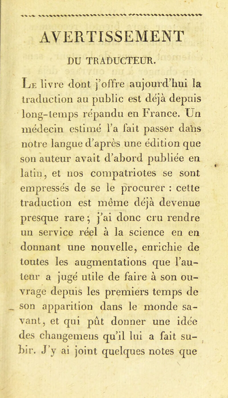 AVERTISSEMENT DU TRADUCTEUR. Le livre dont j’offre aujourd’hui la traduction au public est déjà depuis long-temps répandu en France. Un médecin estimé l’a fait passer dalis notre langue d’après une édition que son auteur avait d’abord publiée en latin, et nos compatriotes se sont empressés de se le procurer : cette traduction est même déjà devenue presque rare -, j’ai donc cru rendre un service réel à la science en en donnant une nouvelle, enrichie de toutes les augmentations que l’au- teur a jugé utile de faire à son ou- vrage depuis les premiers temps de _ son apparition dans le monde sa- vant, et qui pût donner une idée des changemens qu’il lui a fait su- ^ bir. J’y ai joint quelques notes que