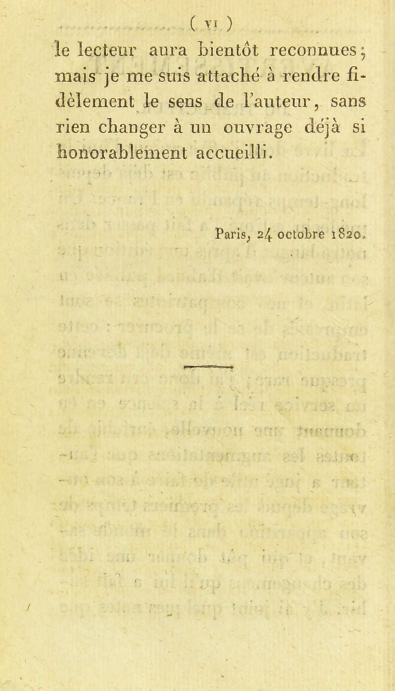 ( >'0 le lecteur aura Lientot reconnues j - mais je me suis attache à rendre fi- dèlement le sens^de rauteur, sans rien changer à un ouvrage déjà si honorahlelnent accueilli. Paris, 24 octobre 1820. ' ! ' ' * I î -l M ... i /
