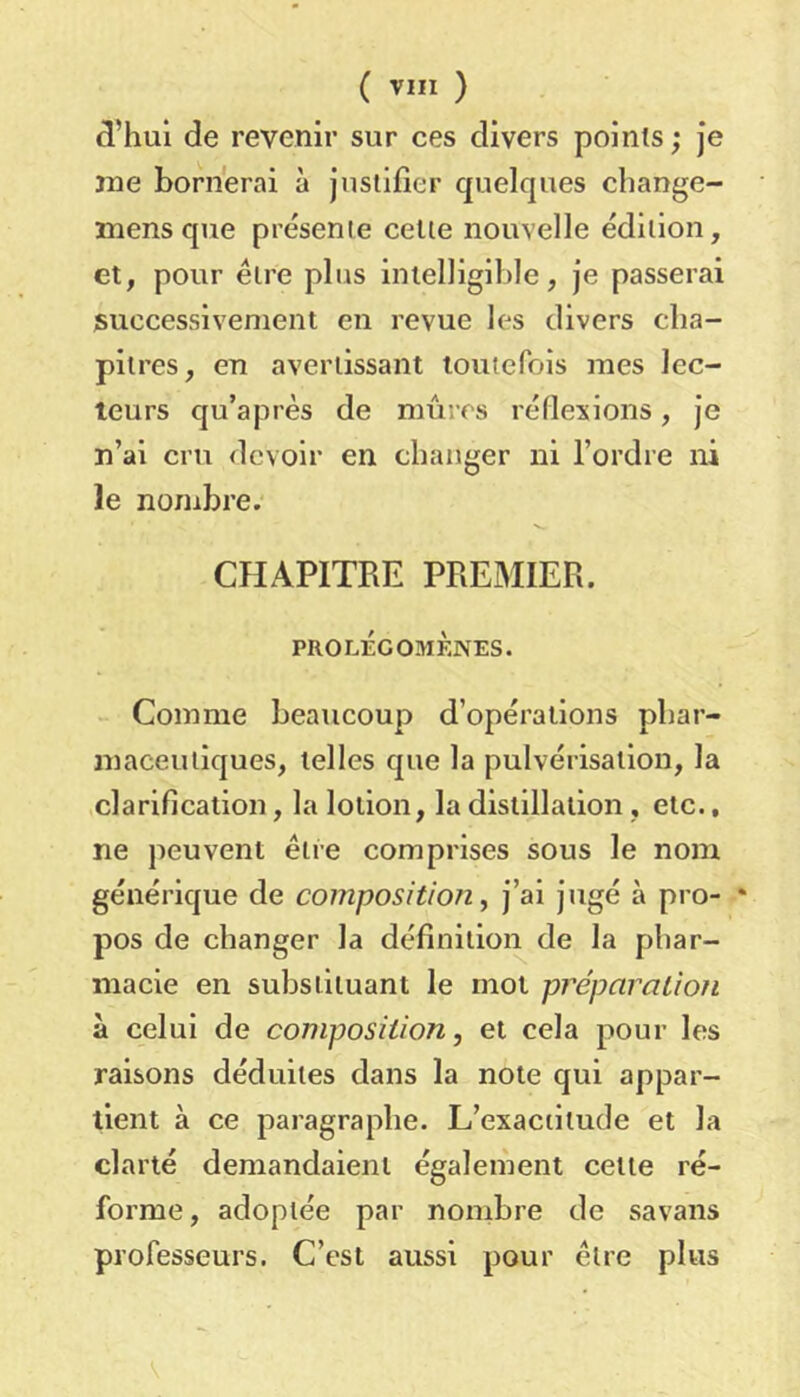 d’hui de revenir sur ces divers points ; Je jne bornerai à jusliiier quelques change- lîiens que présente celle nouvelle édition, et, pour élre plus intelligible, je passerai successivement en revue les divers cha- pitres, en avertissant touterois mes lec- teurs qu’après de mûres réflexions, je n’ai cru devoir en changer ni l’ordre ni le nombre. CHAPITRE PREMIER. PROLÉGOMÈNES. Comme beaucoup d’opérations phar- maceutiques, telles que la pulvérisation, la ,clarification, la lotion, la distillation , etc., ne peuvent élre comprises sous le nom générique de composition, j’ai jugé à pro- pos de changer la définilioi^ de la phar- macie en substituant le mot pj'éparatiofi à celui de composition, et cela pour les raisons déduites dans la note qui appar- tient à ce paragraphe. L’exactitude et la clarté demandaient également celle ré- forme, adoptée par nombre de savans professeurs. C’est aussi pour être plus