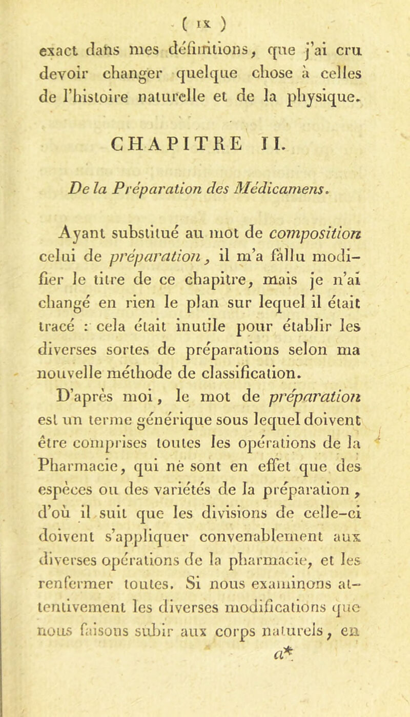 exact clatis mes déiiirilions, que j’ai cru devoir changer quelque chose à celles de l’hisloire naturelle et de la physique. CHAPITRE IL De la Préparation des Médicamens. Ayant substitué au mot de composition celui de préparatioJi ^ il m’a fallu modi- fier le titre de ce chapitre, mais je n’ai changé en rien le plan sur lequel il était tracé : cela était inutile pour établir les diverses sortes de préparations selon ma nouvelle méthode de classification. D’après moi, le mot de préparation est un terme générique sous lequel doivent être comprises toutes les opérations de la ^ Pharmacie, qui né sont en effet que des espèces ou des variétés de la préparation , d’où il suit que les divisions de celle-ci doivent s’appliquer convenablement aux diverses opérations de la pharmacie, et les renfermer toutes. Si nous examinons at- tentivement les diverses modifications que nous faisons sidùr aux corps naturels, en