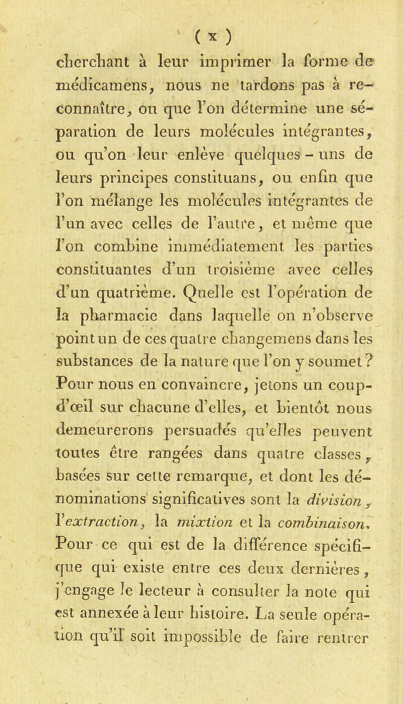 clicrcliant à leur imprimer la forme de niédicamens, nous ne lardons pas à re- connaître, ou que l’on détermine une sé- paration de leurs molécules intégrantes, ou qu’on leur enlève quelques-uns de leurs principes consliluans, ou enfin que l’on mélange les molécules intégrantes de l’un avec celles de l’autre, et meme que l’on combine immédiatement les parties constituantes d’un troisième avec celles d’un quatrième. Quelle est l’opération de la pharmacie dans laquelle on n’observe point un de ces quatre cbangemens dans les substances de la nature que l’on y soumet? Pour nous en convaincre, jetons un coup- d’œil sur chacune d’elles, et bientôt nous demeurerons persuadés qu’elles peuvent toutes être rangées dans quatre classes, basées sur cette remarque, et dont les dé- nominations significatives sont la division, Vextraction, la mixtion et la combinaison. Pour ce qui est de la différence spécifi- que qui existe entre ces deux dcrnièi-es, j’engage le lecteur à consulter la note qui est annexée à leur histoire. La seule opéra- tion qu’il' soit impossible de faire rentrer