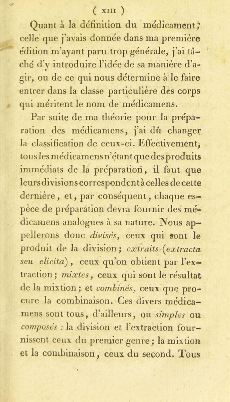 Quant à la définition du médicament,” celle que j’avais donnée dans ma première édition m’ayant paru trop générale, j’ai tâ- ché d’y introduire l’idée de sa manière d’a- gir, ou de ce qui nous détermine à le faire entrer dans la classe particulière des corps qui méritent le nom de médicamens. Par suite de ma théorie pour la prépa- ration des médicamens, j’ai dû changer la classification de ceux-ci. Effectivement, tous les médicamens n’étant que des produits immédiats de la préparation, il faut que leurs divisions corresponden t à celles de cette dernière, et, par conséquent, chaque es- pèce de préparation devra fournir des mé- dicamens analogues à sa nature. Nous ap- pellerons donc divisés, ceux qui sont le produit de la division; extraits (^extracta s eu elicita) , ceux qu’on obtient par l’ex- traction ; mixtes, ceux qui sont le résultat de la mixtion ; et combinés, ceux que pro- cure la combinaison. Ces divers médica- mens sont tous, d’ailleurs, ou simples ou composés : la division et l’extraction four- nissent ceux du premier genre; la mixtion et la combinaison, ceux du second. Tous