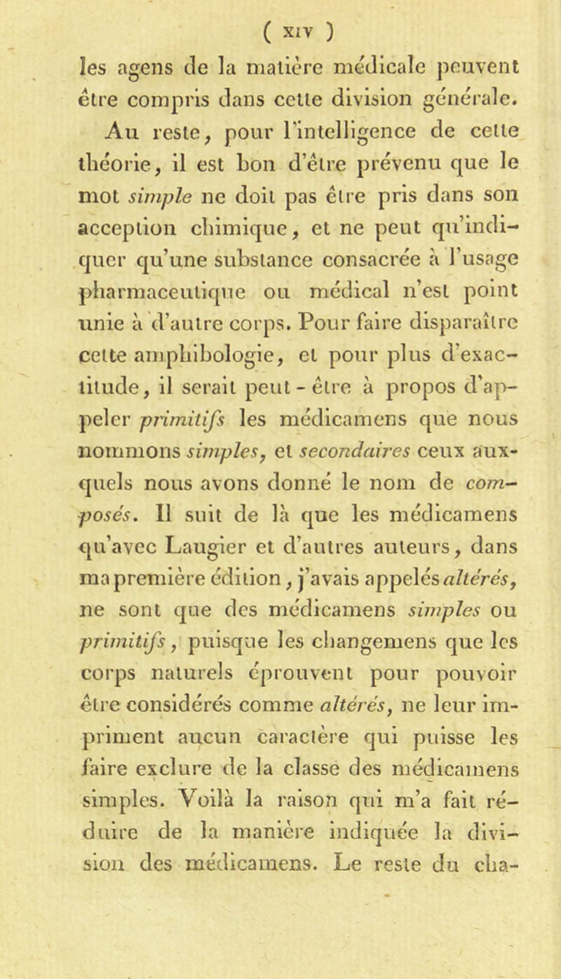 Ies agens de la matière medicale peuvent être compris dans cette division générale. Au reste, pour rintclligence de celle théorie, il est bon d’élre prévenu que le mot simple ne doit pas être pris dans son acception chimique, et ne peut qu’indi- quer qu’une substance consacrée à l’usage pharmaceutique ou médical n’est point vinie à d’autre corps. Pour faire disparaître cette amphibologie, et pour plus d’exac- titude, il serait peut-être à propos d’ap- peler pj'imitifs les médicamens que nous nommons simples^ et secondaires ceux aux- quels nous avons donné le nom de com- posés. 11 suit de là que les médicamens qu’avec Laugier et d’autres auteurs, dans ma première édition, j’avais appelés «Ztéréi, ne sont que des médicamens simples ou primitifs, puisque les cliangemens que les corps naturels éprouvent pour pouvoir être considérés comme altérés, ne leur im- priment aucun caractère qui puisse les faire exclure de la classe des médicamens simples. Voilà la raison qui m’a fait ré- duire de la manière indiquée la divi- sion des médicamens. Le reste du cha-