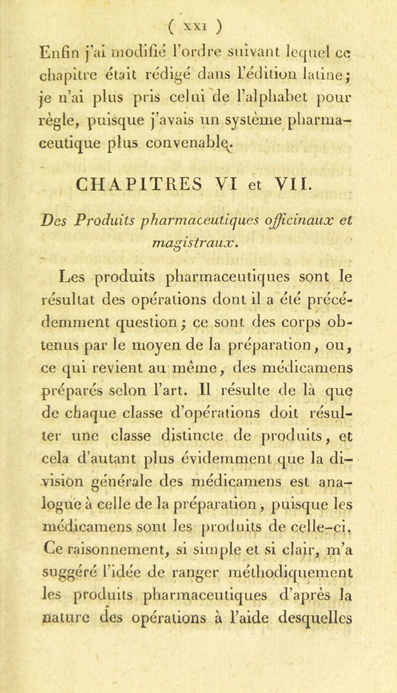 ( ) Enfin j’ai modifie l’ordre suivant Icqiu;! ce ’C était rédigé dans l’édition latine; je n’ai plus pris celui de l’alphabet pour règle, puisque j’avais un système pharma- ceutique plus conveuablq. CHAPITRES VI et VIL Des Produits pharmaceutiques officinaux et magistraux. Les produits pharmaceutiques sont le résultat des opérations dont il a été précé- demment question ; ce sont des corps ob- tenus par le moyen de la préparation, ou, ce qui revient au meme, des médicamens préparés selon l’art. 11 résulte de là que de chaque classe d’opérations doit résul- ter une classe distincte de produits, et cela d’autant plus évidemment que la di- vision générale des médicamens est ana- logue à celle de la préparation, puisque les médicamens sont les produits de celle-ci. Ce raisonnement, si simple et si clair, m’a suggéré l’idée de ranger méthodiquement les produits pharmaceutiques d’après la nature des opérations à l’aide desquelles