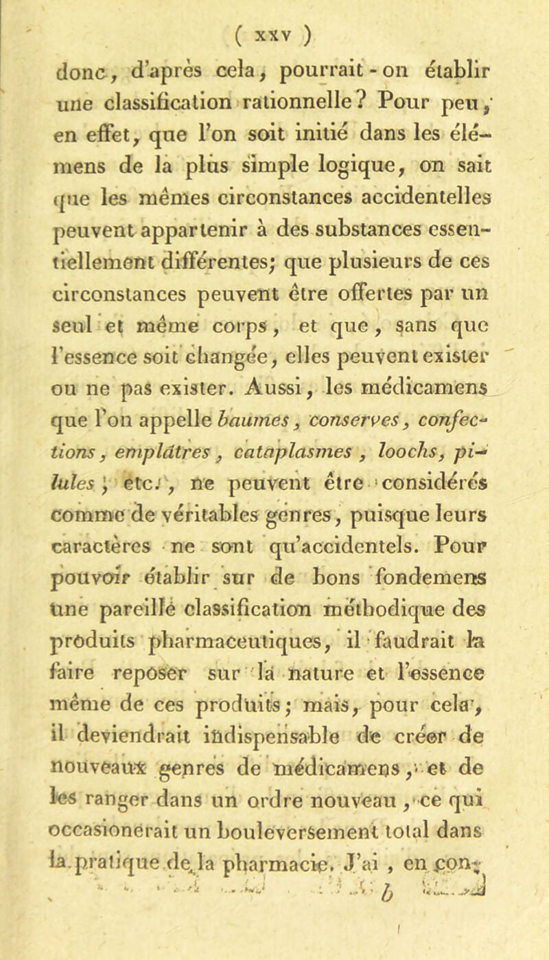 donc, d’après cela, pourrait-on établir une classification rationnelle? Pour peu, en effet, que l’on soit initié dans les élé- mens de la plus simple logique, on sait (pie les memes circonstances accidentelles peuvent appartenir à des substances essen- tiellement différentes; que plusieurs de ces circonstances peuvent être offertes par un seul et même corps, et que, sans que l’essence soit changée, elles peuvent exister ou ne pas exister. Aussi, les médicamens que fou appelle baumes, conserves, confec- tions, emplâtres, cataplasmes, loochs, pi- lules etc J, ne peuvent être 'considérés comme de véritables genres, puisque leurs caractères ne sont qu’accidentels. Pour pouvoir établir sur de bons fondemens Une pareillè classification méthodique des produits pharmaceutiques, il faudrait la faire reposer sur la nature et l’-essence meme de ces produits; mais, pour cela', il deviendrait indispensable de créer de nouveaux genres de médicamens,- et de les ranger dans un ordre nouveau ,* ce qui occasionéraii un bouleversement total dans la.pratique de^la pharmacie. J’ai , en j:pn- I