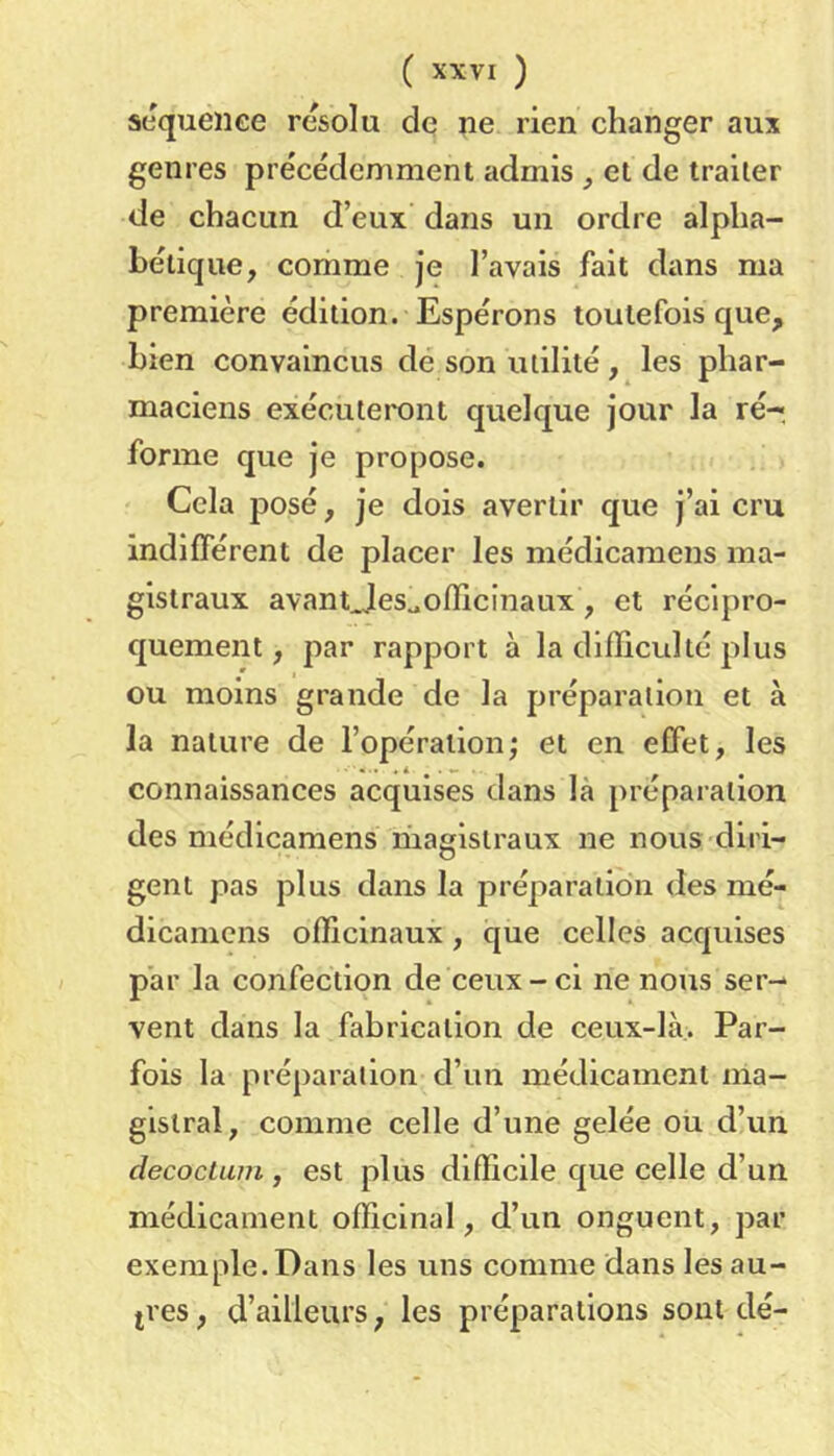 scqueiiee résolu de ne rien changer aux genres précédemment admis , et de traiter de chacun d’eux dans un ordre alpha- bétique, comme je l’avais fait dans ma première édition. Espérons toutefois que, bien convaincus dé son utilité, les phar- maciens exécuteront quelque jour la ré- forme que je propose. Cela posé, je dois avertir que j’ai cru indifférent de placer les médicamens ma- gistraux avantjies^oiïicinaux, et récipro- quement , par rapport à la difficulté plus ou moins grande de la préparation et à la nature de l’opération; et en effet, les connaissances acquises dans là préparation des médicamens magistraux ne nous diri- gent pas plus dans la préparation des mé- dicaniens officinaux, que celles acquises par la confection de ceux-ci ne nous ser- vent dans la fabrication de ceux-là,. Par- fois la préparation d’un médicament ma- gistral, comme celle d’une gelée ou d’un decoctum , est plus difficile que celle d’un médicament officinal, d’un onguent, par exemple. Dans les uns comme dans les au- tres , d’ailleurs, les préparations sont dé-