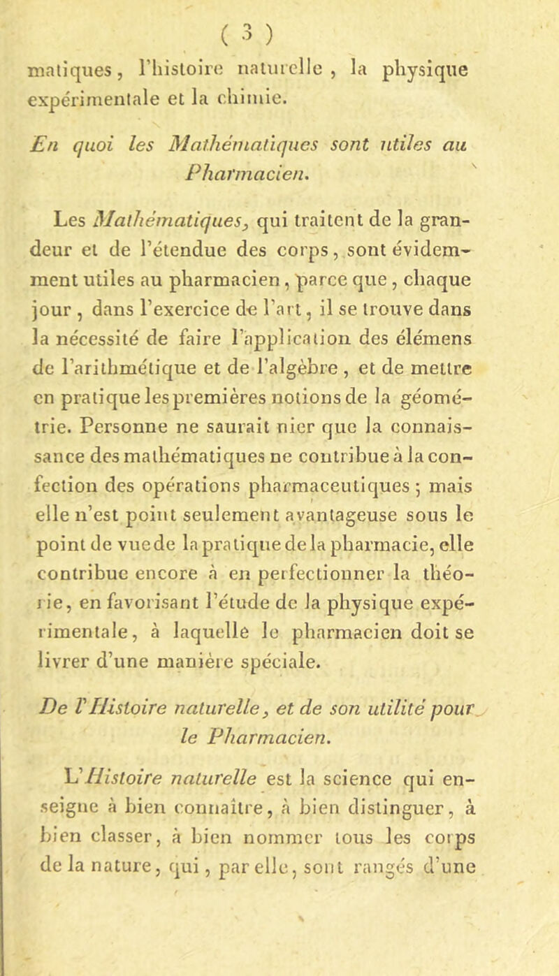 maliques, riiisloirc iiaiiucllc , la physique expérimentale et la chimie. En quoi les Mathématiques sont utiles au Pharmacien. Les Mathématiques, qui traitent de la gran- deur et de l’étendue des corps, sont évidem- ment utiles au pharmacien, parce que, chaque jour , dans l’exercice de l’art, il se trouve dans la nécessité de faire l’application des élémens de l’arithmétique et de l’algèbre , et de mettre en pratique les premières notions de la géomé- trie. Personne ne saurait nier que la connais- sance des mathématiques ne contribue à la con- fection des opérations pharmaceutiques 5 mais elle n’est point seulement avantageuse sous le point de vue de la pratique de la pharmacie, elle contribue encore h en perfectionner la théo- rie, en favorisant l’étude de la physique expé- rimentale, à laquelle le pharmacien doit se livrer d’une manière spéciale. De VHistoire naturelle, et de son utilité pour le Pharmacien. 'VHistoire naturelle est la science qui en- seigne à bien connaître, à bien distinguer, à bien classer, à bien nommer tous les corps de la nature, qui, par elle, sont rangés d’une