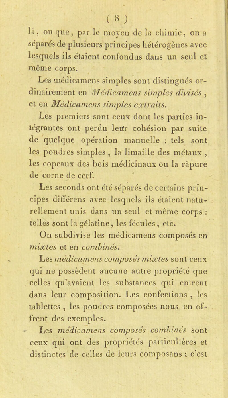 lii, ou que, par le moyen de la chimie, on a séparés de plusieurs principes hétérogènes avec lesquels ils étaient confondus dans un seul et même corps. Los médicamens simples sont distingués or- dinairement en Médicamens simples divisés , et en Médicamens simples extraits. Les premiers sont ceux dont les pai’tîes in- tégrantes ont perdu leur cohésion par suite de quelque opération manuelle ; tels sont les poudres simples , la limaille des métaux , les copeaux des bois médicinaux ou la râpure de corne de cerf. Les seconds ont été séparés de certains prin- cipes diiTérens avec lesquels ils étaient natu- rellement unis dans un seul et môme corps : telles sont la gélatine, les fécules, etc. On subdivise les médicamens composés en mixtes et en combinés. Les médicamens composés mixtes sont ceux qui ne possèdent aucune autre propriété que celles qu’avaient les substances qui entrent dans leur composition. Les confections , les tablettes , les poudres composées nous en of- frent des exemples. Les médicamens composés combinés sont ceux qui ont des propriétés particulières et distinctes de celles de leurs composans ; c’est