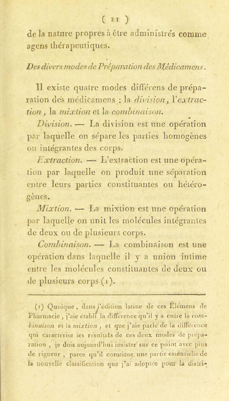 ( ) de la nature propres à être adniînislrcs comme agcns ihérapeuiiques. t Des divers modes de Préparation des ]M,édicamens. Il existe quatre modes difTérens de prépa- ration des niédicamcns ; la division, Xextrac- iion, la mixtión cl la combinaison. Division. •— La division est une opération par laquelle on sépare les parties liomogènes ou intégrantes des corps. Extraction. — L’extraction est une opéra- tion par laquelle on produit une séparation entre leurs parties constituantes ou hétéro- gènes. Mixtion. — lia mixtion est une opération par laquelle on unit les molécules intégrantes de deux ou de plusieurs corps. Combinaison. — La combinaison est une opération dans laquelle il y a union intime entre les molécules constituantes de deux ou de plusieurs corps (i). (() Quoique, (lansÿ’ccliiion latine de ces Élc'niens de Pliarmacie , j’aie établi la dilTcicnce qu’il y a ciute la com- linaison et la mixtion , et que j’aie parlé de la dijî’éicncc qui caractérise les résultats de ces deux modes de prépa- ration , je dois aujoiird’liui insister sur ce point avec pins de rigueur, parce qu’il constitua une partie essentielle de la nouvelle classification qnc j’ai adopl'.'c pour la distri-