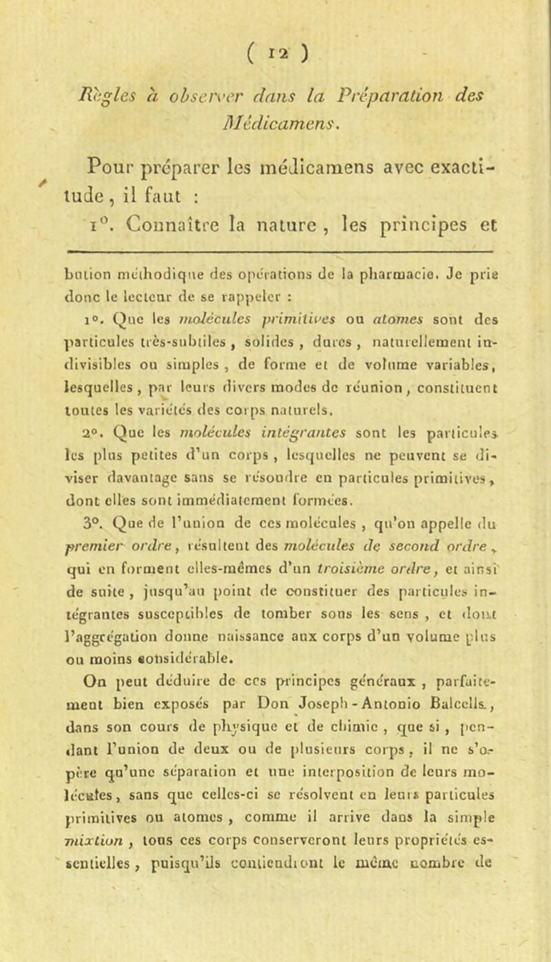 Regles à observer dans la Préparation des Médicamens. A Pour préparer les méJIcaraens avec exacti- lude , il faut : Connaître la nature , les principes et billion nicihodiqiie des operations de la pharmacie. Je prie donc le Iccicar de se rappeler : 1». Que les molécules primitives oa atomes sont des particules très-subtiles , solides , dures , naturellement in- divisibles ou simples , de forme et de volume variables, lesquelles, par leurs divers modes do réunion, constituent toutes les variétés des corps naturels, 2®. Que les molécules intégrantes sont les particule» les plus petites d’un corps , lesquelles ne peuvent se di- viser davantage sans se résoudre en particules primitives, dont elles sont immédiatement formées. 3®. Que de l’union de ces molécules , qu’on appelle du premier ordre, résultent des molécules de second ordre, qui en forment elles-mêmes d’un troisième ordre, et ainsi de suite, jusqu’au point de constituer des particules in- tégrantes susceptibles de tomber sous les sens , et dont l’aggrégation donne naissance aux corps d’un volume plus ou moins «onsidérabic. On peut déduire de ces principes généraux , parfaite- ment bien exposés par Don Joseph - Antonio Balcells., dans son cours de physique et de chimie , cpe si , pen- rlant l’union de deux ou de plusieurs corps, il ne s’o- père qu’une séparation et une interposition de leurs mo- lécules, sans que celles-ci se résolvent en leurs particules primitives ou atomes , comme il arrive dans la simple mixtion , tous ces corps conserveront leurs propriétés es- sentielles , puisqu’ils coiiiiendtont le mèiac nombre de