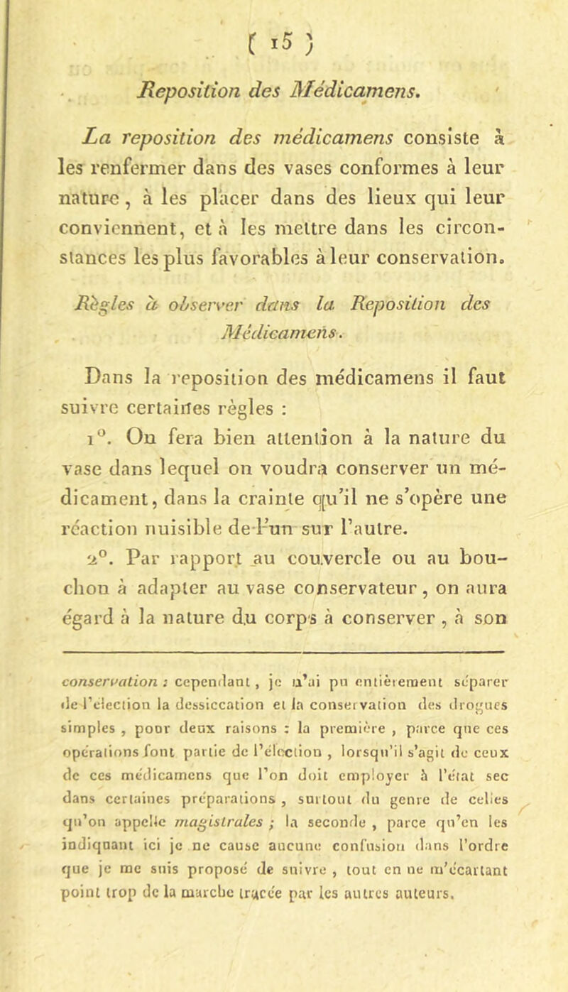 Reposition des Médicamens. La reposition des médicamens consiste à les renfermer dans des vases conformes à leur nature, à les placer dans des lieux qui leur conviennent, et >à les mettre dans les circon- stances les plus favorables à leur conservation. Règles et obser\’er dans la Reposilion des Médicamens. Dans la reposition des médicamens il faut suivre certaines règles ; 1*^. On fera bien attention à la nature du vase dans lequel on voudra conserver un mé- dicament, dans la crainte q[u’il ne s’opère une réaction nuisible de l-’un sur l’autre. ■¿P. Par rapport au couvercle ou au bou- cliou à adapter au vase conservateur, on aura égard à la nature du corps à consei’ver , cà son cotiseralian ; cependant, je u’ui pn eniièieraeiu séparer de l’cleciion la dessiccation et la conseivation des drogues simples , poor deux raisons : la première , parce que ces opcraiions font partie de l’elixîlion , lorsqu’il s’agit de ceux de ces médicamens que l’on doit employer h l’état sec dans certaines préparations , surtout tlu genre de celles qn’on appelle magistrales ; la seconrle , parce qn’cn les indiquant ici je ne cause aucune confusion dans l’ordre que je me suis proposé de suivre , tout en ne m’écartant point trop de la cuarebe tracée par les autres auteurs.