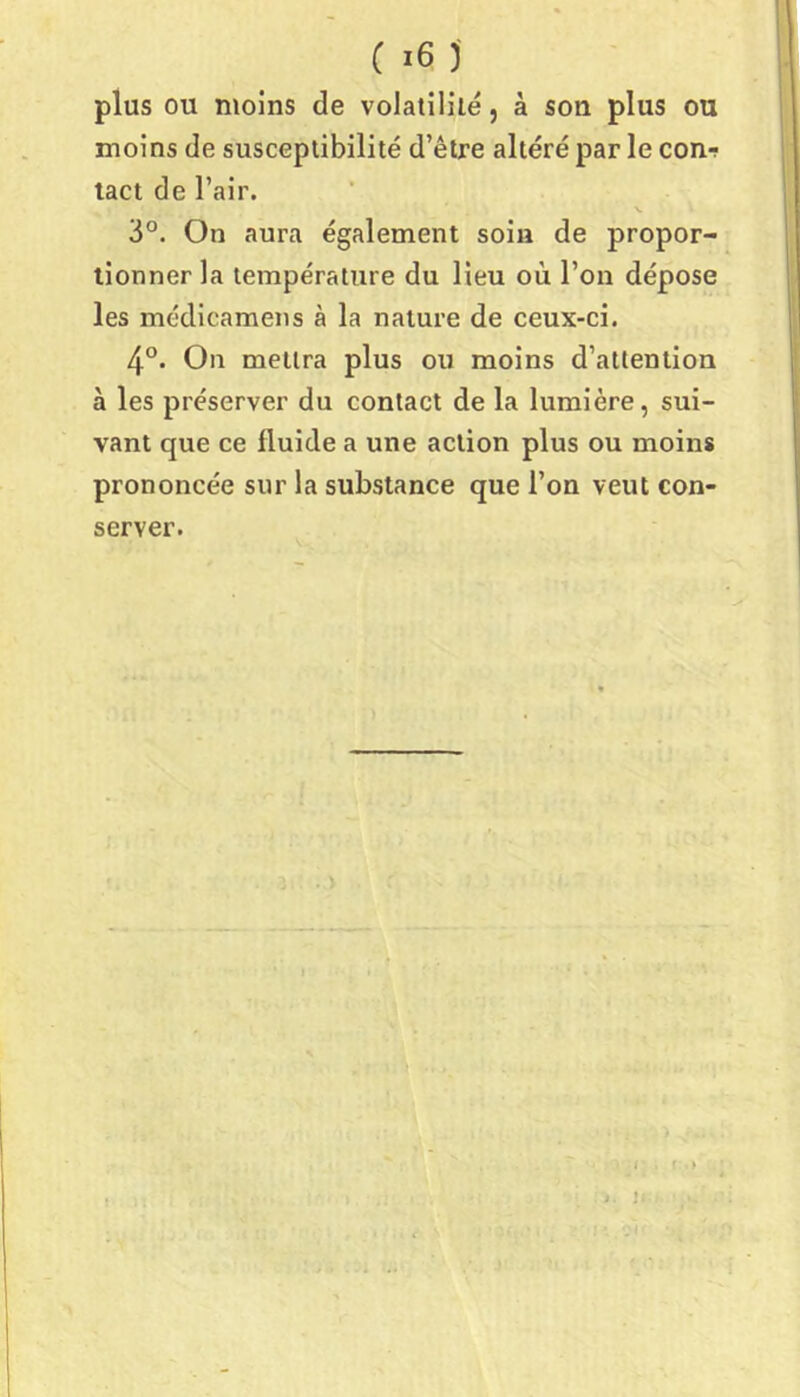 plus ou moins de volatililé, à son plus ou moins de susceptibilité d’être altéré par le con-r tact de l’air. V 3°. On aura également soin de propor- tionner la température du lieu où l’on dépose les médicamens à la nature de ceux-ci. 4°. On mettra plus ou moins d’attention à les préserver du contact de la lumière, sui- vant que ce fluide a une action plus ou moins prononcée sur la substance que l’on veut con- server. I f