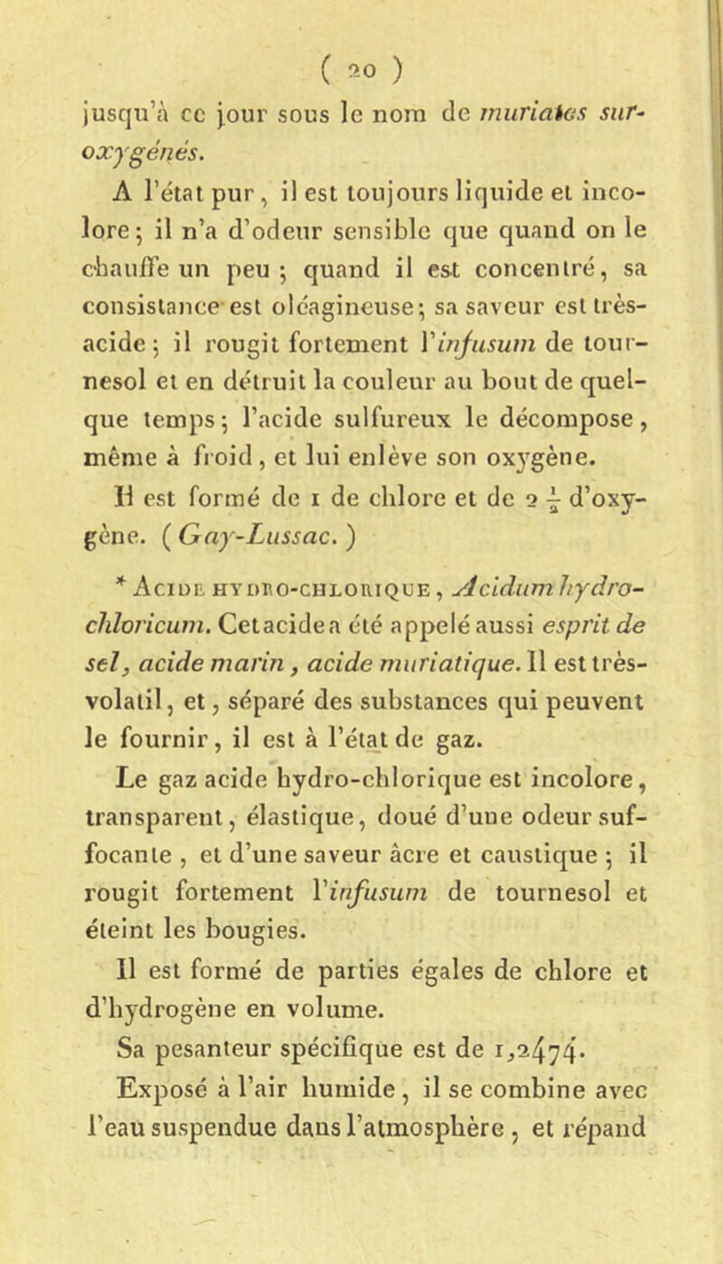 jusqu’à ce jour sous le nom de muriaios sur- oxygénés. A l’état pur, il est toujours liquide et inco- lore; il n’a d’odeur sensible que quand on le C'hauffe un peu; quand il est conceniré, sa consislaiice est oléagineuse; sa saveur est très- acide ; il rougit fortement Yinjuswn de tour- nesol et en détruit la couleur au bout de quel- que temps; l’acide sulfureux le décompose, même à froid , et lui enlève son oxygène. Il est formé de i de chlore et de 2 d’oxy- gène. ( Gny-Lussac. ) * Acide hydeo-chlouiqoe , ylcidum hydro- chloricum. Cetacidea été appelé aussi esprit de sel, acide marin, acide muriatique. 11 est très- volatil, et, séparé des substances qui peuvent le fournir, il est à l’état de gaz. Le gaz acide hydro-chlorique est incolore, transparent, élastique, doué d’une odeur suf- focante , et d’une saveur âcre et caustique ; il rougit fortement Vinfusum de tournesol et éteint les bougies. 11 est formé de parties égales de chlore et d’hydrogène en volume. Sa pesanteur spécifique est de Exposé à l’air humide, il se combine avec l’eau suspendue dans l’atmosphère , et répand