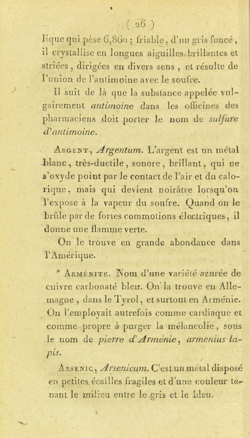 ( '^6 ) lique qui pèse G,86tJ ; friable, d’im gris foncé, il crystallise en longues aiguilles.brillantes et striées , dirigées en divers sens , et résulte de runion de Tanlimoine avec le soufre. Il suit de là que la substance appelée vul- gairement antimoine dans les oilicines des pharmaciens doit porter le nom de sulfure d'antimoine. Auoewt, Argentitm. L’argent est un métal Liane, très-ductile, sonore, brillant, qui ne s’oxyde point par le contact de l’air et du calo- rique, mais qui devient noirâtre lorsqu’on l’expose à la vapeur du soufre. Quand on le brûle par de fortes commotions électriques, il donne une flamme verte. On le trouve en grande abondance dans l’Amérique. / Arménitk. INom d’une variété azurée de cuivre carbonaté bleu. On’la trouve en Alle- magne , dans le Tyrol, et surtout en Arménie. On l’employait autrefois comme caidiaque et comme propre à purger la mélancolie, sous le nom de pierre d'Arméniearmenias la- pis. Arsenic , Arsenicum. C’est un métal disposé en petites écailles fragiles et d’une couleur te<=- nant le milieu entre le gris et le bleu.