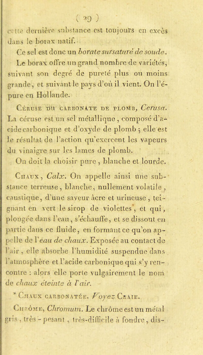 ( '^0 ) Oí ue derniôrf! s;il)stance est loujours en excès dans le boiax natif. Ce sel est donc un borate sursaturé de soude. Le borax ofTre un grand nombre de varie'lés, suivant son degré de pureté plus on moins grande, et suivant le pays d’où il vient. On l’é- pure en Hollande. Céruse du c.vrvBONA.TE UE PLOntB, Cerusa. La céruse est un sel métallique , composé d’a- cide carbonique et d’oxyde de plomb 5 elle est le résultat de l’action qu’exercent les vapeurs du vinaigre sur les lames de plomb. On doit la choisir pure , blanche et lourde. Chaux, Calx. On appelle ainsi une sub- stance terreuse, blanche, nullement volatile , caustique, d’une saveur âcre et urineuse , tei- gnant en vert le sirop de violettes , et qui, plongée dans l’eau, s’échauffe, et se dissout en partie dans ce fluide, en formant ce qu’on ap- pelle de Veau de chaux. Exposée au contact de l’air , elle absorbe l’humidité suspendue dans l’atmosphère et l’acide carbonique cpii s’y ren- contre : alprs elle porte vulgairement le nom de chaux éteinte à l'air. Chaux carbonatée. F^oyez Ckxîe. Chbome, Chroniurn. Le chrome est un métal gris , très - pesant , très-difficile à fondre, dis-