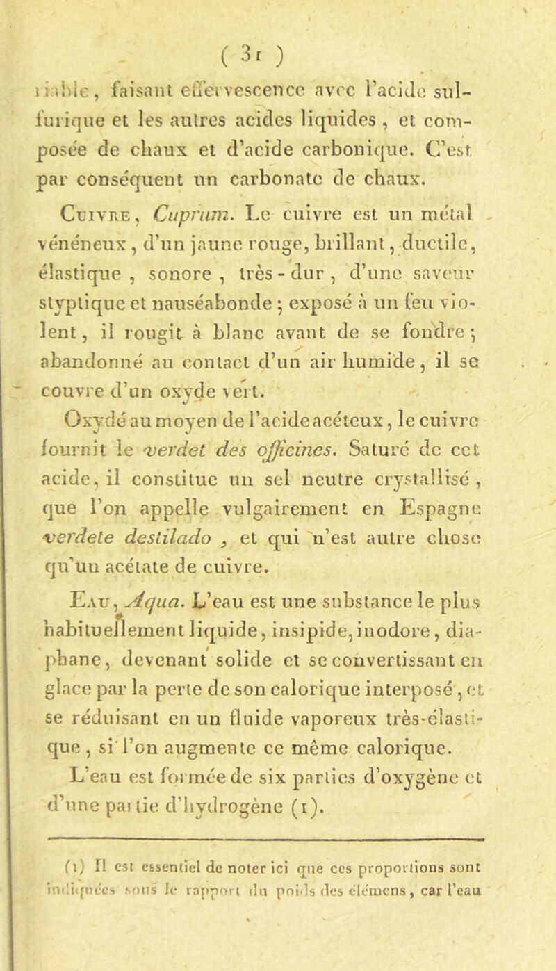 (3r) li.ihle, faisant elî'ei vescence avec l’aciclo sul- furique et les autres acides liquides , et com- posée de chaux et d’acide carbonique. C’est par conséquent un carbonate de chaux. Cuivre , Cupjwn. Le cuivre est un métal - vénéneux , d’un jaune rouge, brillant, ductile, élastique, sonore, très-dur, d’une saveur styptique et nauséabonde 5 exposé à un feu vio- lent, il rougit à blanc avant de se fondre; abandonné au contact d’un air humide, il se couvre d’un oxyde vert. Oxydé au moyen de l’acide acéteux, le cuivra fournit le 'verdet des officines. Saturé de cct acide, il constitue un sel neutre crystallisé , que l’on appelle vulgairement en Espagne verdete destilado , et qui 'n’est autre chose qu’uu acétate de cuivre. Eau, Aqua. L’eau est une substance le plus habituellement liquide, insipide,inodore, dia- phane, devenant solide et se convertissant eu glace par la perte de son calorique interposé , et se réduisant en un fluide vaporeux très-élasti- que, si l’on augmente ce même calorique. L’eau est foi mée de six parties d’oxygène et d’une par tie d’hydrogène (i). Ci) il est CEsenticl de noter ici que ces proportions sont iniüipt-cs sons le rapport du poids des clcmens , car l’eau