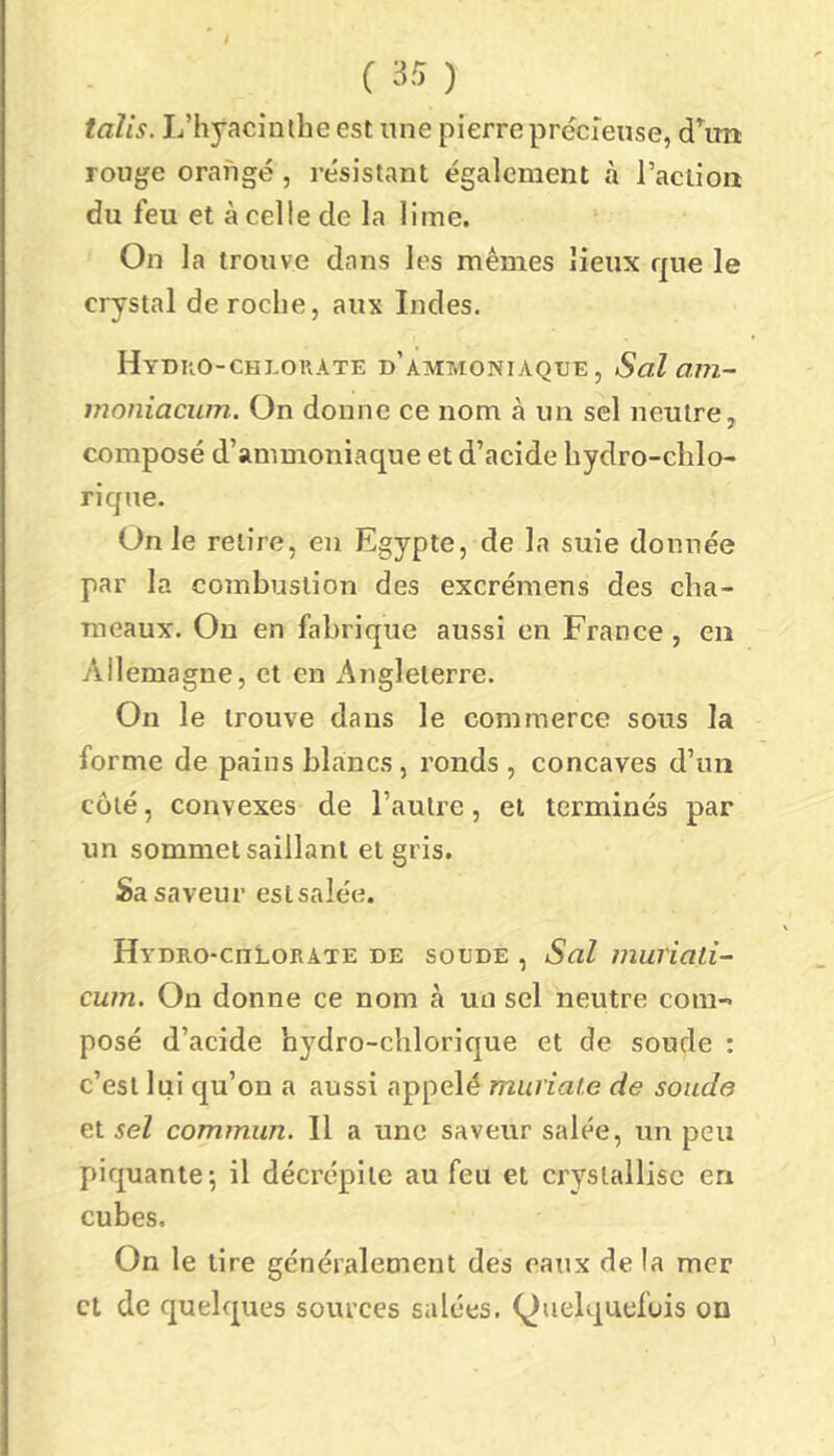 talis. L’hyacinlhe est une pierre précrense, d\m rouge orangé, résistant également à l’aciioa du feu et à celle de la lime. On la trouve dans les mêmes lieux rjue le crystal de roche, aux Indes. Hyuuo-chlouate d’ammoniaque, Sal am~ vioniacum. On donne ce nom à un sel neutre, composé d’ammoniaque et d’acide bydro-chlo- riqne. On le relire, en Egypte, de la suie donnée par la combustion des excrémens des cha- meaux. Ou en fabrique aussi en France , en Allemagne, et en Angleterre. On le trouve dans le commerce sous la forme de pains blancs, ronds , concaves d’un coté, convexes de l’autre, et terminés par un sommet saillant et gris. Sa saveur esisalée. Hydro-cuLorate de soude , Sal muriad- cum. On donne ce nom à un sel neutre com- posé d’acide hydro-chloric|ue et de soude : c’est lui qu’on a aussi appelé mui'iaf.e de soude et sel commun. Il a une saveur salée, un peu piquante5 il décrépite au feu et cryslallisc en cubes. On le lire généralement des eaux de la mer et de quelques sources salées. Quelquefois on