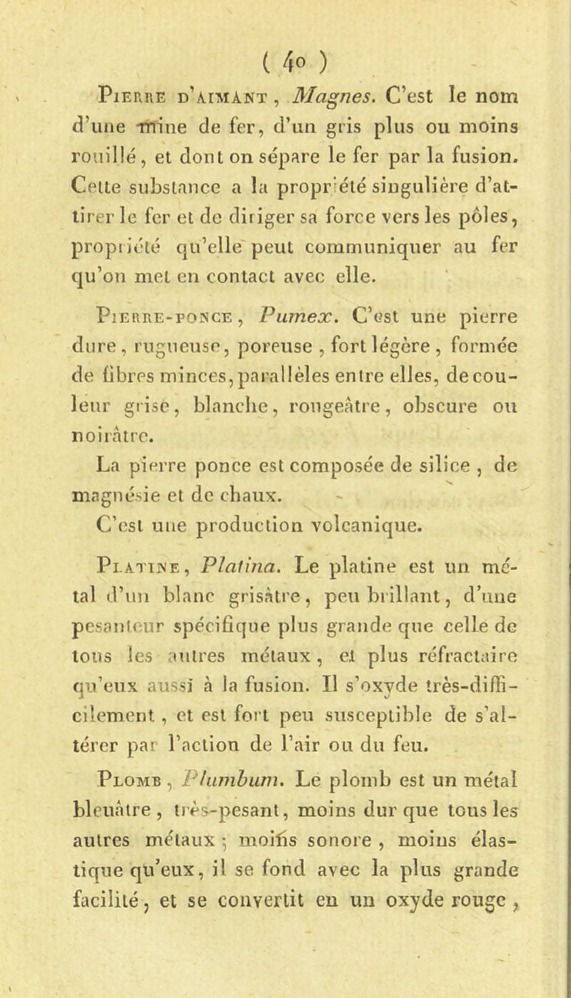 Pierre d’aimant , Magnes. C’est le nom d’une TTiine de fer, d’un gris plus ou moins rouillé , et dont on sépare le fer par la fusion. Celte substance a la propriété singulière d’at- tirer le fer et de diriger sa force vers les pôles, propiiété qu’elle peut communiquer au fer qu’on met en contact avec elle. Pierre-ponce , Piimex. C’est une pierre dure, rugueuse, poreuse , fort légère, formée de fibres minces, parallèles entre elles, de cou- leur grise, blanche, rougeâtre, obscure ou noii’càtrc. La pierre ponce est composée de silice , de magnésie et de chaux. C’est une production volcanique. Plahnf. , Plalina. Le platine est un mé- tal d’un blanc grisràtre, peu brillant, d’une pesanteur spécifique plus grande que celle de tous les autres métaux, et plus réfractaire qu’eux aussi à la fusion. Il s’oxyde très-diffi- cilement , et est fort peu susceptible de s’al- térer par l’action de l’air ou du feu. Plomb , Plumbum. Le plomb est un métal bleuâtre, très-pesant, moins dur que tous les autres métaux -, mollis sonore , moins élas- tique qu’eux, il se fond avec la plus grande facilité, et se convertit en un oxyde rouge ,