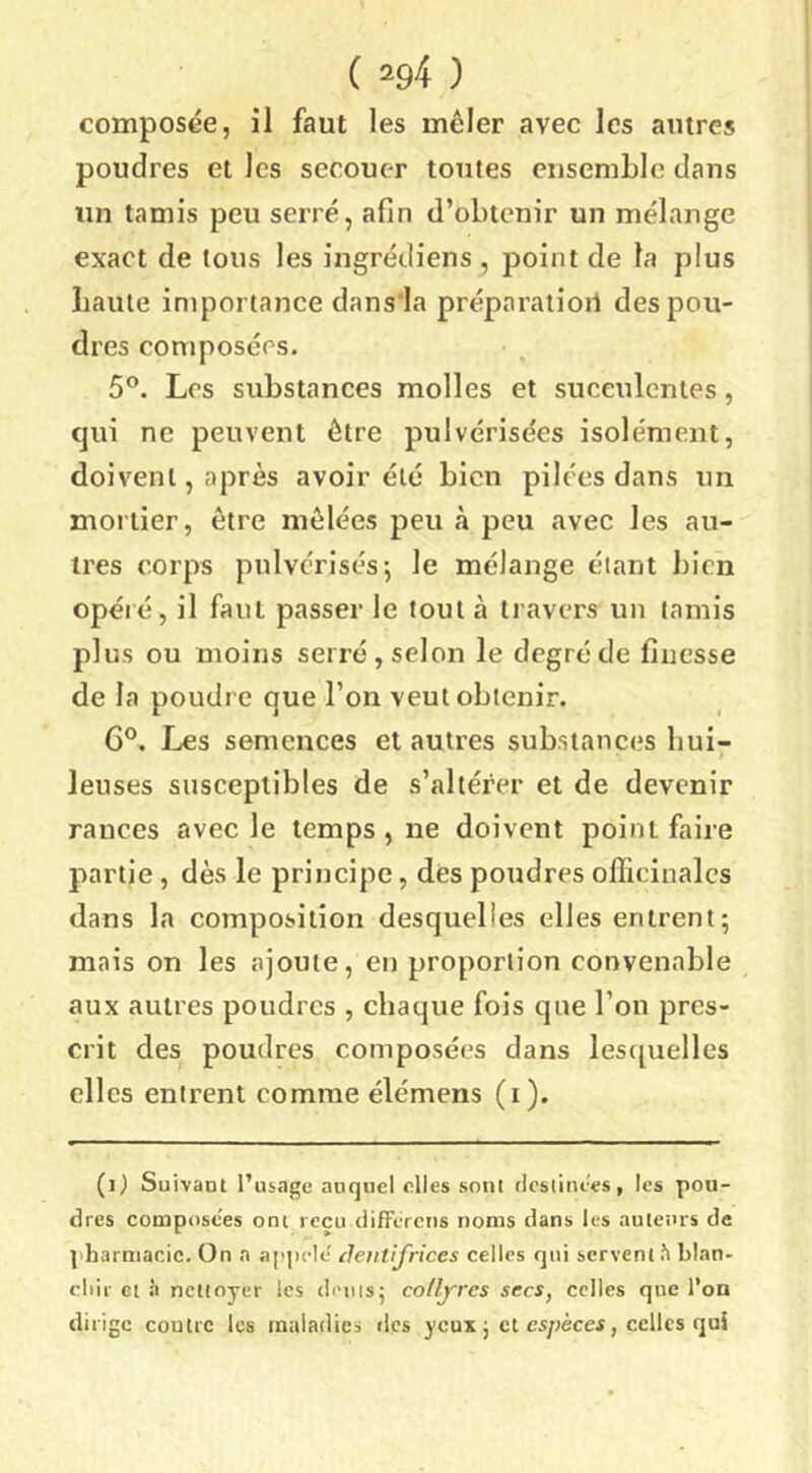 composée, il faut les mêler avec les antres poudres et les secouer toutes ensemble dans un tamis peu serré, afin d’obtenir un mélange exact de tons les ingrédiens , point de la plus baille importance dans la préparatioil des pou- dres composées. 5®. Los substances molles et succulentes, qui ne peuvent être pulvérisées isolément, doivent, après avoir été bien pilées dans un mortier, être mêlées peu à peu avec les au- tres corps pulvérisés-, le mélange étant bien opéré, il faut passer le tout à travers un tamis plus ou moins serré, selon le degré de finesse de la poudre que l’on veut obtenir. G°. Les semences et autres substances hui- leuses susceptibles de s’altérer et de devenir rances avec le temps , ne doivent point faire partie, dès le principe, des poudres officinales dans la composition desquelles elles entrent; mais on les ajoute, en proportion convenable aux autres poudres , chaque fois que l’on pres- crit des poudres composées dans les([uelles elles entrent comme élémens (i). (i) Suivant l’usage auquel elles sont rlcslinc'es, les pou- dres composées ont reçu differens noms dans les auteurs de ]'harmar.ic. On a ap])cle' detitifrices celles qui servent h blan- cliii- Cl à nettoyer les dénis; collfres secs, celles que l’on dirige coutre les maladies des yeux ; et cs/jèccf, celles qui