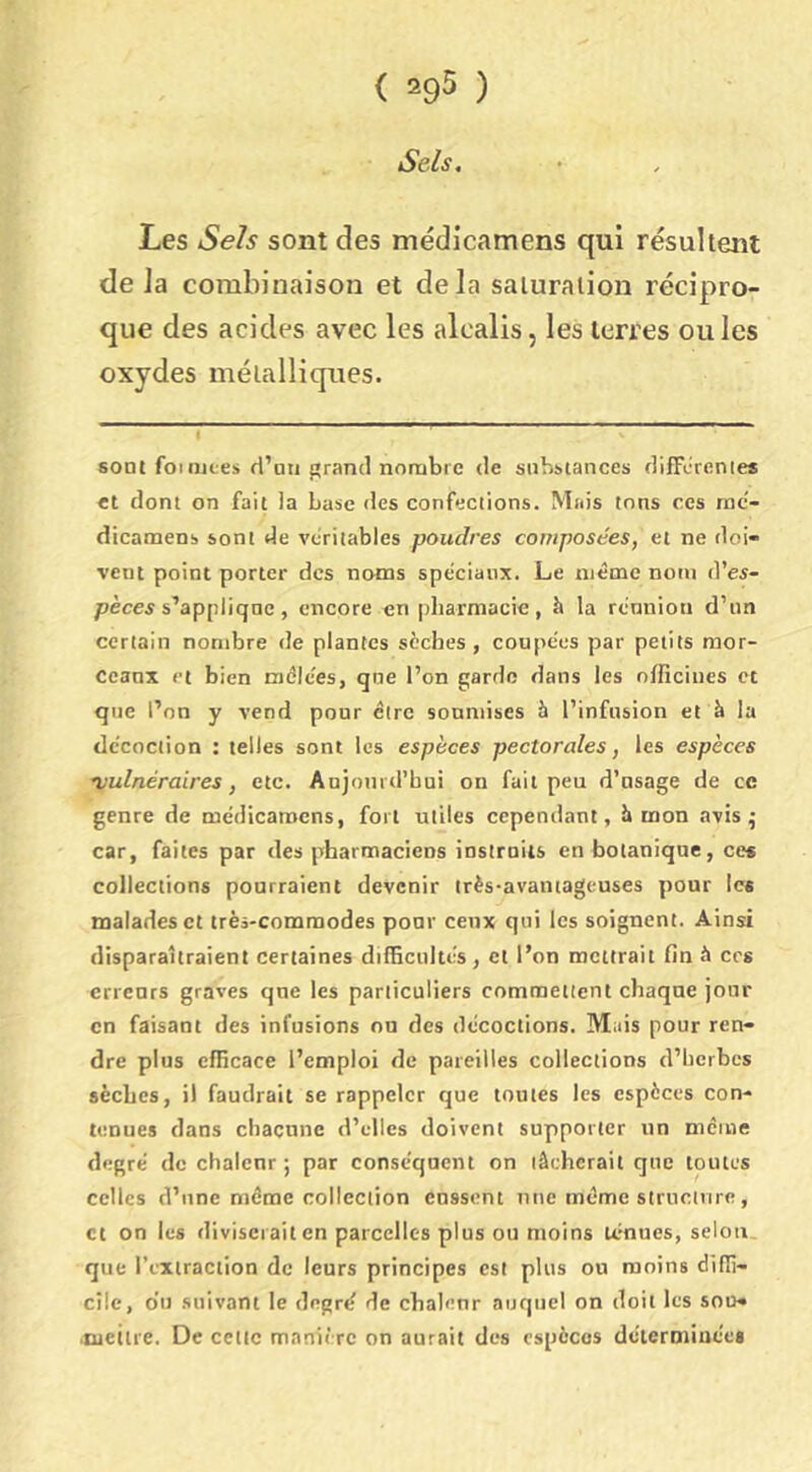 Sels, Les Se/s sont des médicamens qui résultent de la combinaison et delà saturation récipro- que des acides avec les alcalis, les terres ouïes oxydes métalliques. sont foi lUL-es d’un grand nombre de substances difFcrenies et dont on fait la base des confections. Mais tons ces mc- dicamens sont de véritables poudres composées, et ne doi- vent point porter des noms spéciaux. Le même nom d’es- pèces s’applique , encore en [diarmacie, à la rénnion d’im certain nombre de plantes sèches, coupées par petits mor- ccanx Pt bien mêlées, qne l’on garde dans les officines et que l’on y vend pour cire soumises à l’infusion et à la décoction : telles sont les espèces pectorales, les espèces •vulnéraires, etc. Anjonrtrbui on fait peu d’nsage de ce genre de médicamens, fort utiles cependant, Í» mon avis 5 car, faites par des pharmaciens instruits en botanique, ce« collections pourraient devenir très-avantageuses pour les malades et très-commodes pour ceux qui les soignent. Ainsi disparaîtraient certaines dilficnltés, et l’on mettrait fin à ces erreurs graves qne les particuliers commettent chaque jour en faisant des infusions on des décoctions. Mais pour ren- dre plus efficace l’emploi de pareilles collections d’berbcs sèches, il faudrait se rappeler que toutes les espèces con- tenues dans chacune d’elles doivent supporter un mciue degré de chalenr ; par conséquent on tâcherait que toutes celles d’une même collection cassent une même structure, et on les diviserait en parcelles plus ou moins ténues, selon que l’ciiraction de leurs principes est plus ou moins diffi- cile, o’u .suivant le degré de chaleur auquel on doit les soo- .Qietlre. De cette manière on aurait des espèces déiermiuéei