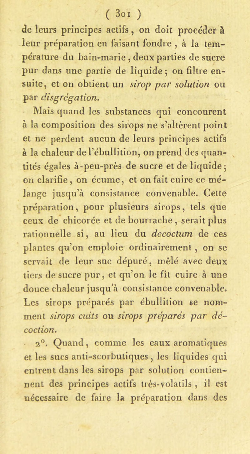 de leurs principes actifs, on doit procéder à leur préparation en faisant fondre , à la tem- pérature du bain-marie, deux parties desuere pur dans une partie de liquide; on filtre en- suite, et on obtient un sirop par solution ou par disgrégalion. Mais quand les substances qui concourent à la composition des sirops ne s’altèrent point et ne perdent aucun de leurs principes actifs à la chaleur de l’ébullition, on prend des quan- ^ tités égales à-peu-près de sucre et de liquide; on clarifie, on écume, et on fait cuire ce mé- lange jusqu’à consistance convenable. Celte préparation, pour plusieurs sirops, tels que ceux de chicorée et de bourrache , serait plus rationnelle si, au lieu du decoctum de ces plantes qu’on emploie ordinairement, on se servait de leur suc dépuré, mêlé avec deux tiers de sucre pur, et qu’on le fit cuire à une douce chaleur jusqu a consistance convenable. Les sirops préparés par ébullition se nom- ment sirops cuits ou sirops préparés par dé- coction. 2°. Quand, comme les eaux aromatiques et les sucs anti-scorbutiques , les liquides qui entrent dans les sirops par solution contien- nent des principes actifs tiès-volatils , il est nécessaire de faire la préparation dans des