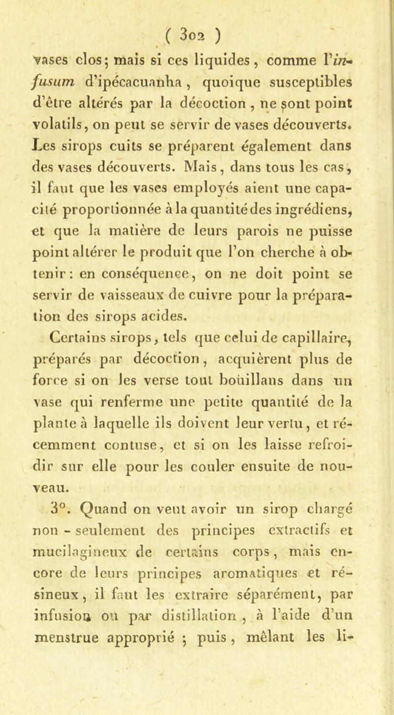 vases clos ; mais si ces liquides , comme l’i/z- fusum d’ipécacuanha, quoique susceptibles d’être alte'rés par la décoction , ne ^ont point volatils, on peut se servir de vases découverts. Les sirops cuits se préparent également dans des vases découverts. Mais, dans tous les cas, il faut que les vases employés aient une capa- cité proportionnée à la quantité des ingrédiens, et que la matière de leurs parois ne puisse point altérer le produit que l’on cherche à ob- tenir: en conséquence, on ne doit point se servir de vaisseaux de cuivre pour la prépara- tion des sirops acides. Certains sirops, tels que celui de capillaire, préparés par décoction, acquièrent plus de force si on les verse tout boüillans dans un vase qui renferme une petite quantité de la plantea laquelle ils doivent leur vertu, et ré- cemment con tuse, et si on les laisse refroi- dir sur elle pour les couler ensuite de nou- veau. 3°. Quand on veut avoir tm sirop chargé non - seulement des principes extractifs et mucilagineux de certrans corps, mais en- core de leurs principes aromatiques et ré- sineux, il faut les extraire séparément, par infusiou ou par distillation , à l’aide d’un menslrue approprié *, puis, mêlant les li-