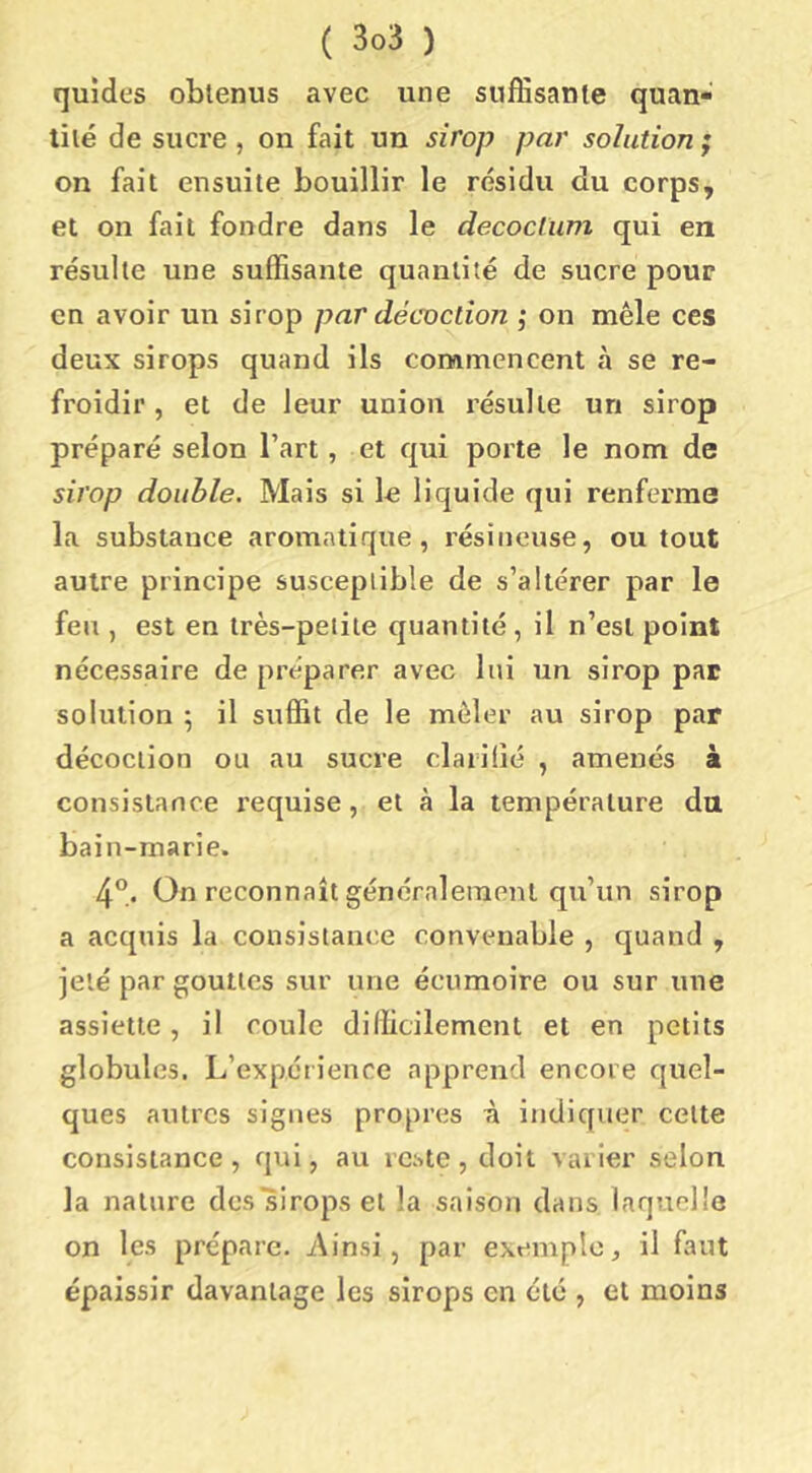 quides obtenus avec une suffisante quan- tité de sucre , on fait un sirop par solution ; on fait ensuite bouillir le résidu du corps, et on fait fondre dans le decoclum qui en résulte une suffisante quantité de sucre pour en avoir un sirop par décoction ; on mêle ces deux sirops quand ils commencent à se re- froidir , et de leur union résulte un sirop préparé selon l’art, et qui porte le nom de sirop double. Mais si lo liquide qui renferme la substance aromatique, résineuse, ou tout autre principe susceptible de s’altérer par le feu , est en très-petite quantité , il n’est point nécessaire de préparer avec lui un sirop par solution ; il suffit de le mêler au sirop par décoction ou au sucre claiilié , amenés à consistance requise, et à la température du bain-marie. 4°. On reconnaît généralement qu’un sirop a acquis la consistance convenable , quand , jeté par gouttes sur une écumoire ou sur une assiette, il coule difficilement et en petits globules. L’expérience apprend encore quel- ques autres signes propres i indiquer cette consistance, qui, au reste, doit varier selon la nature des sirops et la saison dans laquelle on les prépare. Ainsi, par exemple, il faut épaissir davantage les sirops en été , et moins