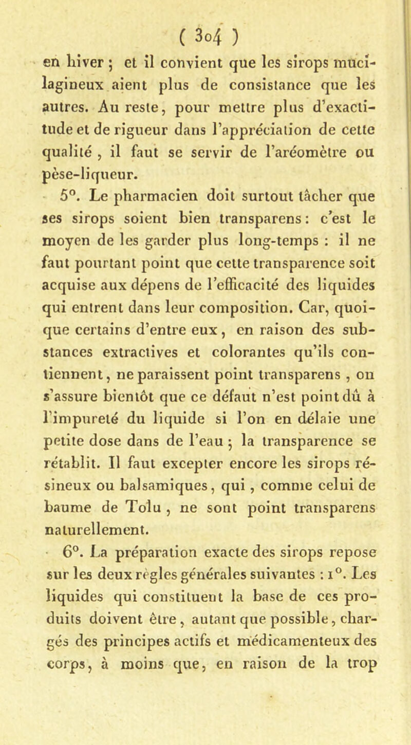 en hiver ; et il convient que les sirops inuci- lagineux aient plus de consistance que les autres. Au reste, pour mettre plus d’exacti- tude et de rigueur dans l’appréciation de cette qualité , il faut se servir de l’aréomètre ou pèse-liqueur. 5°. Le pharmacien doit surtout lâcher que ses sirops soient bien Iransparens: c’est le moyen de les garder plus long-temps : il ne faut pourtant point que celte transparence soit acquise aux dépens de l’efficacité des liquides qui entrent dans leur composition. Car, quoi- que certains d’entre eux, en raison des sub- stances extractives et colorantes qu’ils con- tiennent, ne paraissent point Iransparens, on s’assure bientôt que ce défaut n’est point dû à l’impureté du liquide si l’on en délaie une petite dose dans de l’eau ; la transparence se rétablit. Il faut excepter encore les sirops ré- sineux ou balsamiques, qui, comme celui de baume de Tolu , ne sont point iransparens naturellement. ■ 6°. La préparation exacte des sirops repose sur les deux règles générales suivantes : i°. Les liquides qui constituent la base de ces pro- duits doivent être, autant que possible, char- gés des principes actifs et médicamenteux des corps, à moins que, en raison de la trop