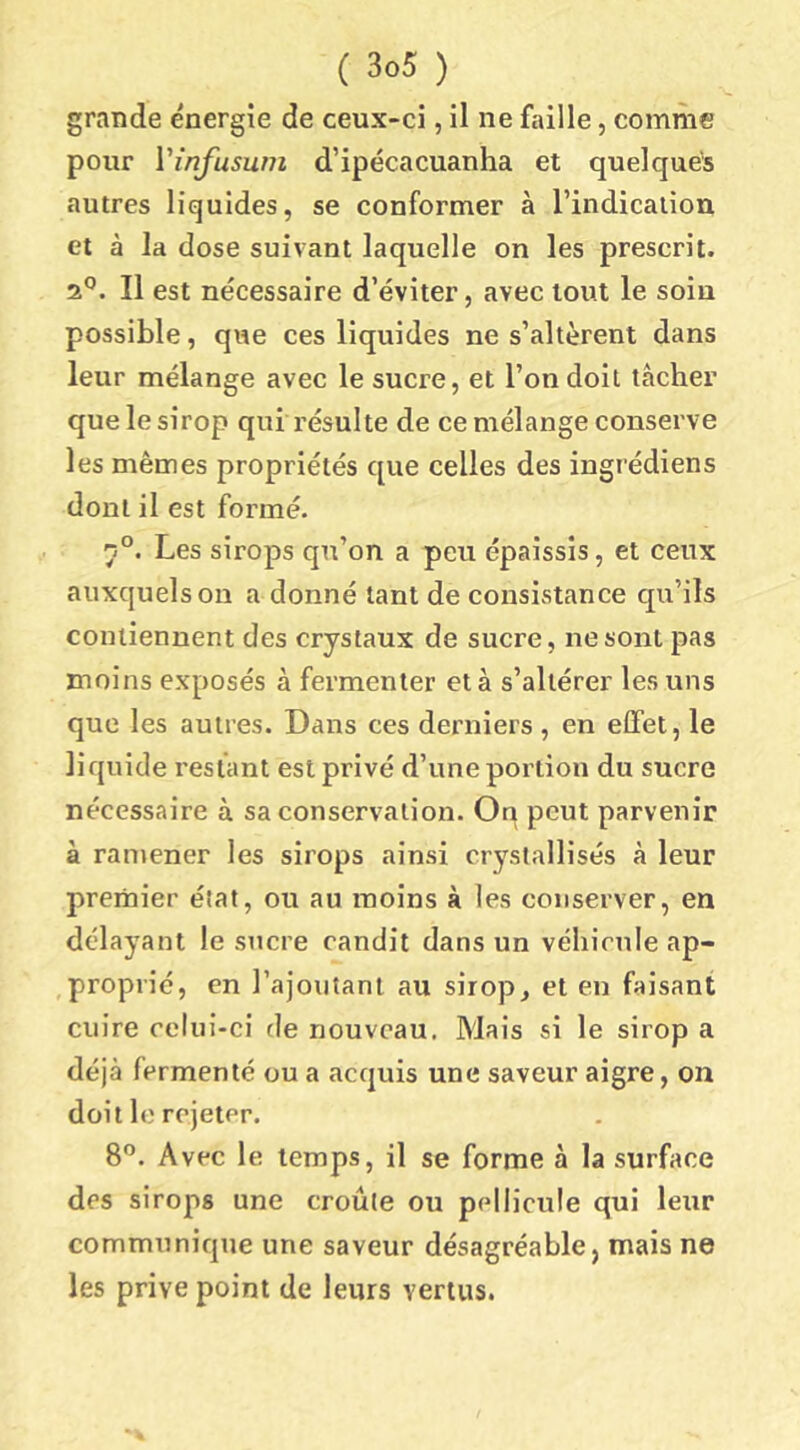 grande énergie de ceux-ci, il ne faille, comme pour Vinfusum d’ipécacuanha et quelques autres liquides, se conformer à l’indication et à la dose suivant laquelle on les prescrit. 2*’. Il est nécessaire d’éviter, avec tout le soin possible, que ces liquides ne s’altèrent dans leur mélange avec le sucre, et l’on doit tâcher que le sirop qui résulte de ce mélange conserve les mêmes propriétés que celles des ingrédiens dont il est formé. Les sirops qu’on a peu épaissis, et ceux auxquels on a donné tant de consistance qu’ils contiennent des crystaux de sucre, ne sont pas moins exposés à fermenter et à s’altérer les uns que les autres. Dans ces derniers , en effet, le liquide restant est privé d’une portion du sucre nécessaire à sa conservation. On peut parvenir à ramener les sirops ainsi cryslallisés à leur premier état, ou au moins à les conserver, en délayant le sucre candit dans un véhicule ap- proprié, en l’ajoutant au sirop, et en faisant cuire celui-ci fie nouveau. Mais si le sirop a déjà fermenté ou a acquis une saveur aigre, on doit le rejeter. 8”. Avec le temps, il se forme à la surface des sirops une croûte ou pellicule qui leur communique une saveur désagréable, mais ne les prive point de leurs vertus.