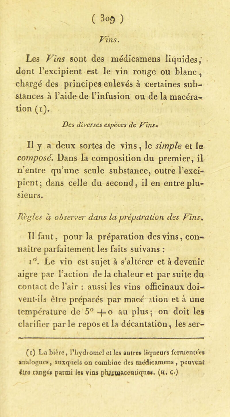 Vins. Les Vins sont des médicamens liquides,’ dont l’excipient est le vin rouge ou blanc, chargé des principes enlevés à certaines sub- stances à l’aide de l’infusion ou de la macéra- tion (i). Des dii'erses espèces de Vins* Il y a deux sortes de vins, le simple et le composé. Dans la composition du premier, il n’entre qu’une seule substance, outre l’exci- pient- dans celle du second, il en entre plu- sieurs. Règles à obseiver dans la préparation des Vins, Il faut, pour la préparation des vins, con- naître parfaitement les faits suivans : i”. Le vin est sujet à s’altérer et à devenir aigre par l’action de la chaleur et par suite du contact de l’air : aussi les vins officinaux doi- vent-ils être préparés par macé .ilion et à une température de 5'’ -}-o au plus-, on doit les clarifier parle repos et la décantation, les ser- (i) La bière, l’tiydiomcl et les autres liqueurs fermentees analogues, auxquels on combine des médicamens , peavCQt iUd rangés parmi les vins phATtaaccmiqaos. (u. c-)