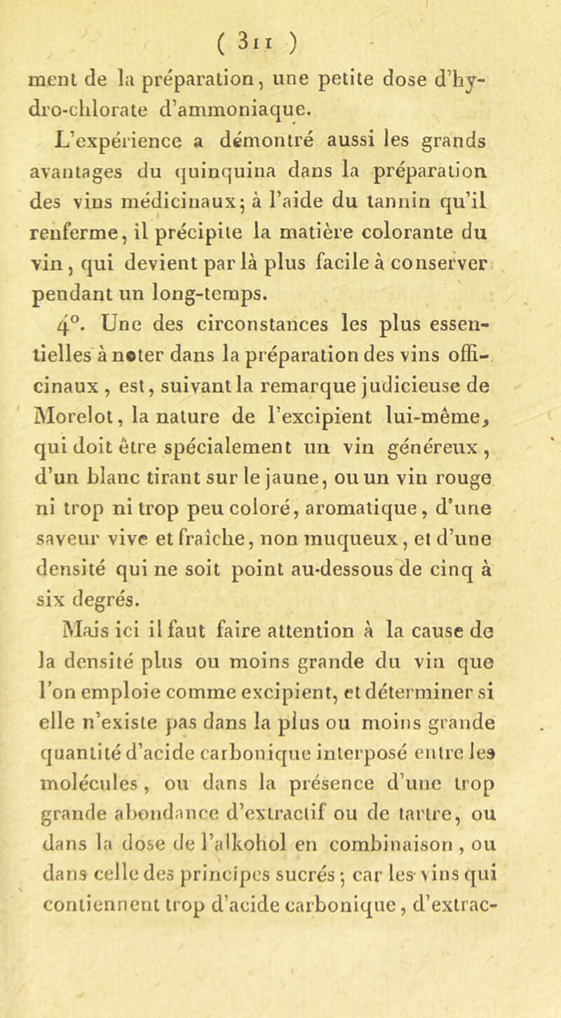 meiîl de la préparation, une petite dose d’hy- dro-chlorate d’ammoniaque. L’expérience a démontré aussi les grands avantages du quinquina dans la préparation des vins médicinaux; à l’aide du tannin qu’il renferme, il précipite la matière colorante du vin, qui devient par là plus facile à conserver pendant un long-temps. 4®, Une des circonstances les plus essen- tielles à ncter dans la préparation des vins offi- cinaux , est, suivant la remarque judicieuse de Morelot, la nature de l’excipient lui-même, qui doit être spécialement un vin généreux , d’un blanc tirant sur le jaune, ou un vin rouge ni trop ni trop peu coloré, aromatique, d’une saveur vive et fraîche, non muqueux, et d’une densité qui ne soit point au-dessous de cinq à six degrés. Mais ici il faut faire attention à la cause de la densité plus ou moins grande du vin que l’on emploie comme excipient, et déterminer si elle n’existe pas dans la plus ou moins grande quantité d’acide carbonique interposé entre les molécules , ou dans la présence d’une trop grande abondance d’extractif ou de tartre, ou dans la dose de l’alkohol en combinaison , ou dans celle des principes sucrés -, car les- vins qui contiennent trop d’acide carbonique, d’extrac-