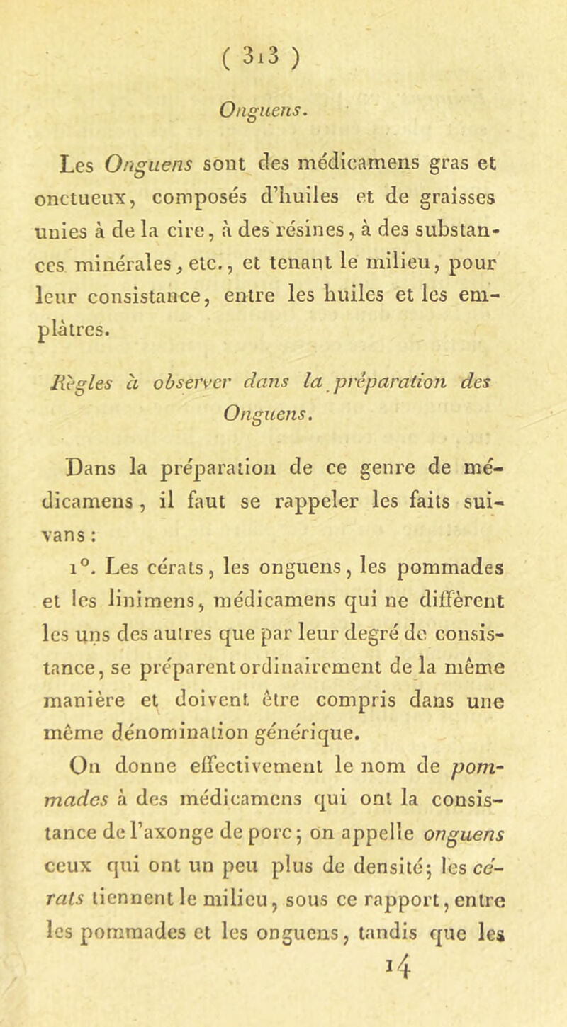 Onguens. Les Onguens sont des médicamens gras et onctueux, composés d’iiuîles et de graisses unies à de la cire, à des'résines, à des substan- ces minérales, etc., et tenant le milieu, pour leur consistance, entre les huiles et les em- plâtres. Règles à observer dans la préparation des Onguens. Dans la préparation de ce genre de mé- dicamens , il fimt se rappeler les faits sui- vans : 1°. Les cérats, les onguens, les pommades et les linimens, médicamens qui ne different les uns des autres que par leur degré de consis- tance, se préparent ordinairement de la même manière et doivent être compris dans une même dénomination générique. On donne effectivement le nom de pom- mades à des médicamens qui ont la consis- tance del’axonge de porc 5 on appelle onguens ceux qui ont un peu plus de densité; les ce- rals tiennent le milieu, sous ce rapport, entre les pommades et les onguens, tandis que les 14