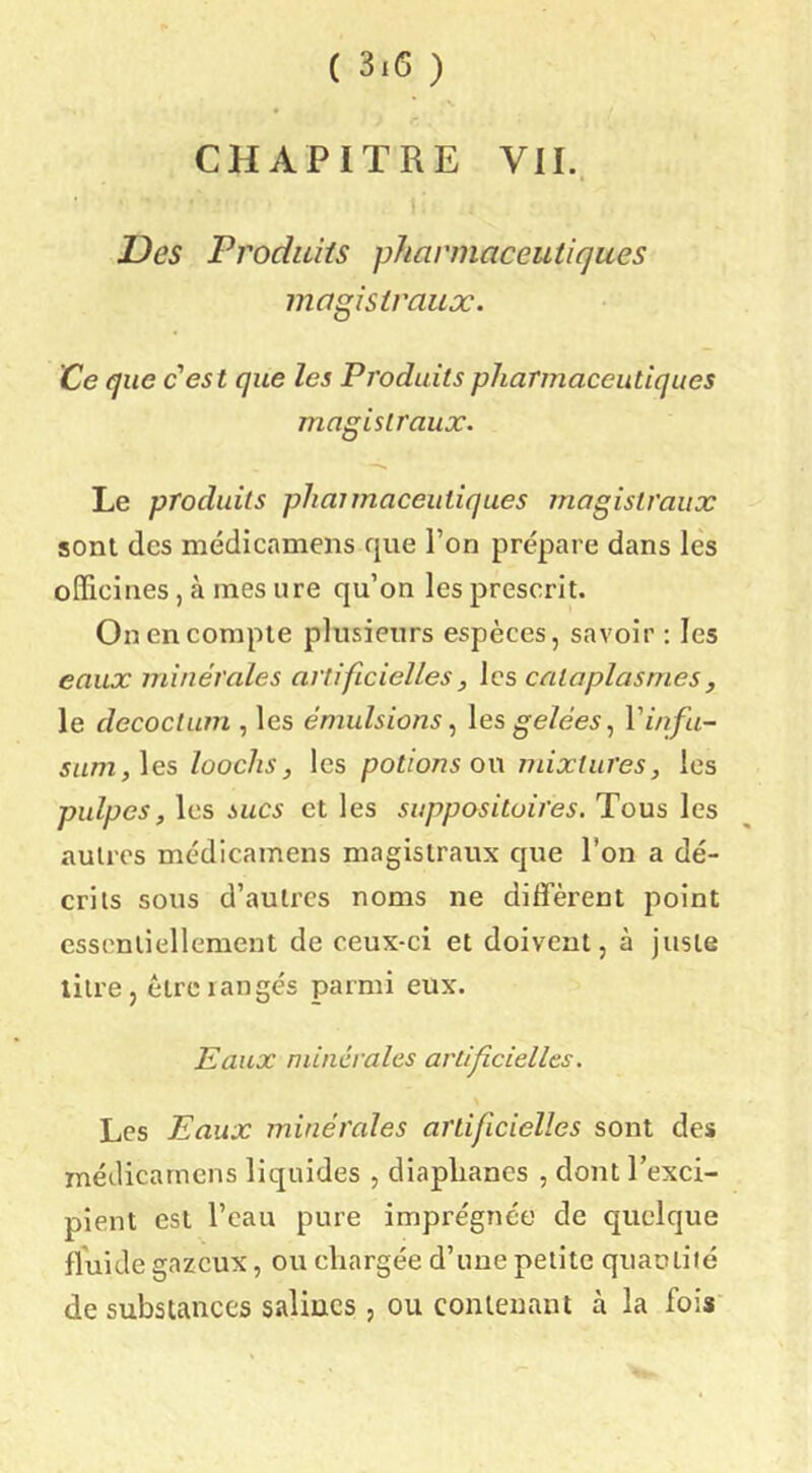 CHAPITRE VII.. Des Produits pharmaceutiques magistraux. Ce que c'est que les Produits pharmaceutiques magistraux. Le produits pliaimaceutiques magistraux sont des médicamens que l’on prépare dans lès oiFicines, à mes ure qu’on les prescrit. On en compte plusieurs espèces, savoir : les eaux minérales artificielles, les cataplasmes, le decoctum , les émulsions\es gelées ^ Vinfu- sum,\es looclis J les potions o\\ mixtures, les pulpes, les sucs et les suppositoires. Tous les autres médicamens magistraux que l’on a dé- crits sous d’auti’cs noms ne diifèrent point essentiellement de ceux-ci et doivent, à juste litre, être langés parmi eux. Eaux minérales artificielles. Les Eaux minérales artificielles sont des méilicarncns liquides , diaphanes , dont l’exci- pient est l’eau pure imprégnée de quelque fluide gazeux, ou chargée d’une petite quaolité de substances salines , ou contenant à la fois'