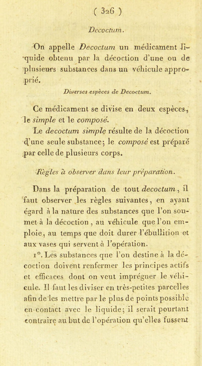 c 3íi6 ) Dccoctiim. -On appelle Decoctum un médicament Ji- •quide obtenu par la décoction d’une ou de ■plusieurs substances dans un véhicule appro- prié. Diverses espèces de Decoctum. Ce médicament se divise en deux espèces, le simple et le composé. Le decoctum simple résulte de la décoction 4’une seule substance^ le composé est préparé par celle de plusieurs corps, ■Règles à observer dans leur préparation. Dans la préparation de tout decoctum, il 'faut observer ,les règles suivantes, en ayant égard à la nature des substances que l’on sou- met à la décoction , au véhicule que l’on em- ploie, au temps que doit durer l’ébullition et aux vases qui servent à l’opération. i”. Les substances que l’on destine à la dé- coction doivent renfermer les principes actifs et efficaces dont on veut imprégner le véhi- cule. Il faut les diviser en très-petiles parcelles afin de les mettre par le plus de points possible en-contact avec le liquide; il serait pourtant contraire au but de l’opération qu’elles fussent