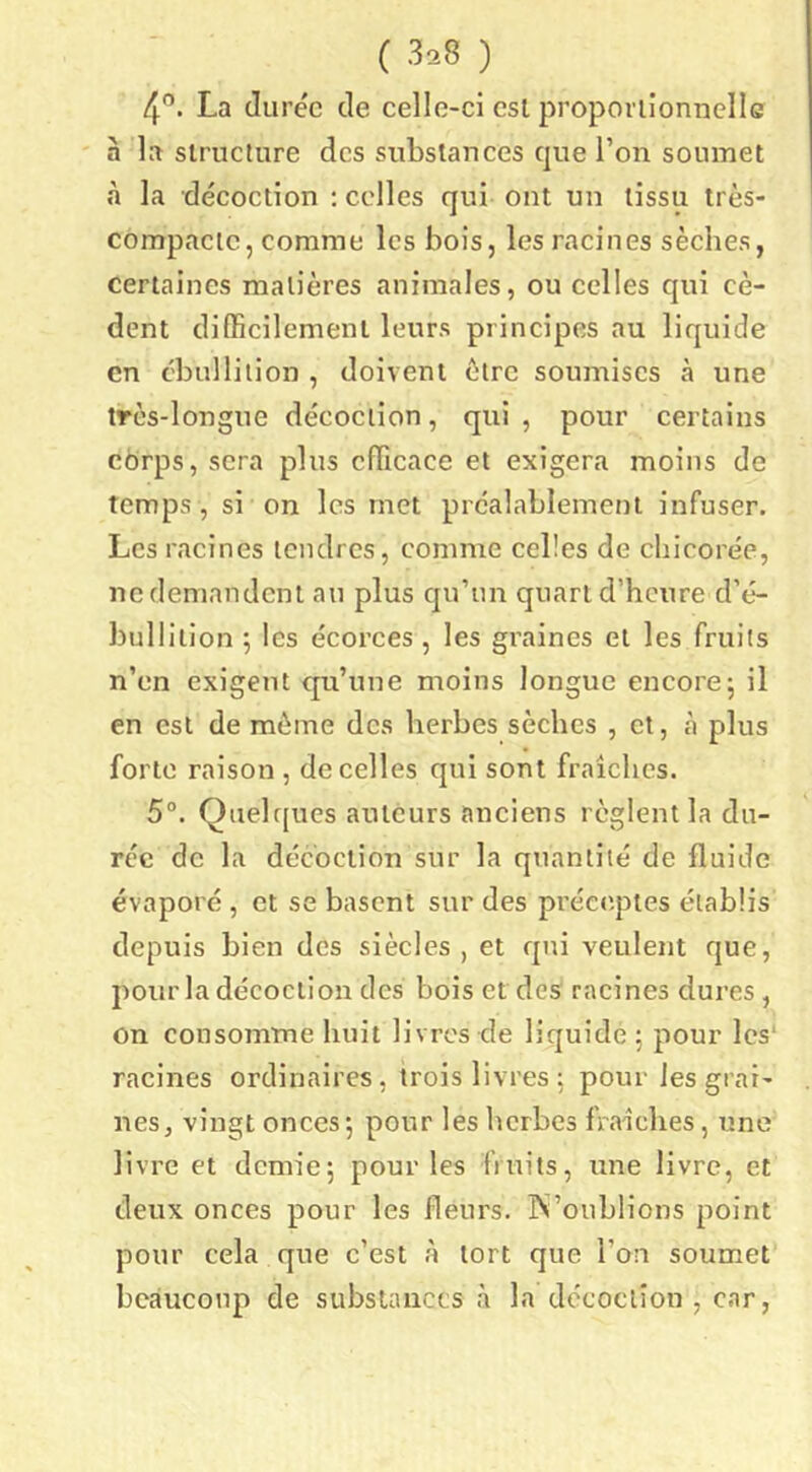 4'’. La durée de celle-ci esl proporiionnellc à la slruclure des substances que l’on soumet à la décoction : celles qui ont un tissu très- compactc, comme les bois, les racines sèches, certaines matières animales, ou celles qui cè- dent difficilement leurs principes au liquide en ébullition , doivent être soumises à une très-longue décoction, qui , pour certains corps, sera plus efficace et exigera moins de temps , si on les met préalablement infuser. Les racines tendres, comme celles de chicorée, ne demandent au plus qu’un quart d’heure d’é- bullition ; les écorces, les graines et les fruits n’en exigent qu’une moins longue encore5 il en est de même des herbes sèches , et, tà plus forte raison , de celles qui sont fraîches. 5°. Quelc[ues auteurs anciens règlent la du- ree de la décoction sur la qiiantiié de fluide évaporé , et se basent sur des préc(;ptes établis depuis bien des siècles, et qui veulent que, pour la décoction des bois et des racines dures , On consomme huit livres de liquidé ; pour les* racines ordinaires, trois livres; pour les grai- nes, vingt onces; pour les herbes fraîches, une livre et demie; pour les fruits, une livre, et deux onces pour les fleurs. iS’oublions point pour cela que c’est à tort que l’on soumet beaucoup de substances à la décoction , car,