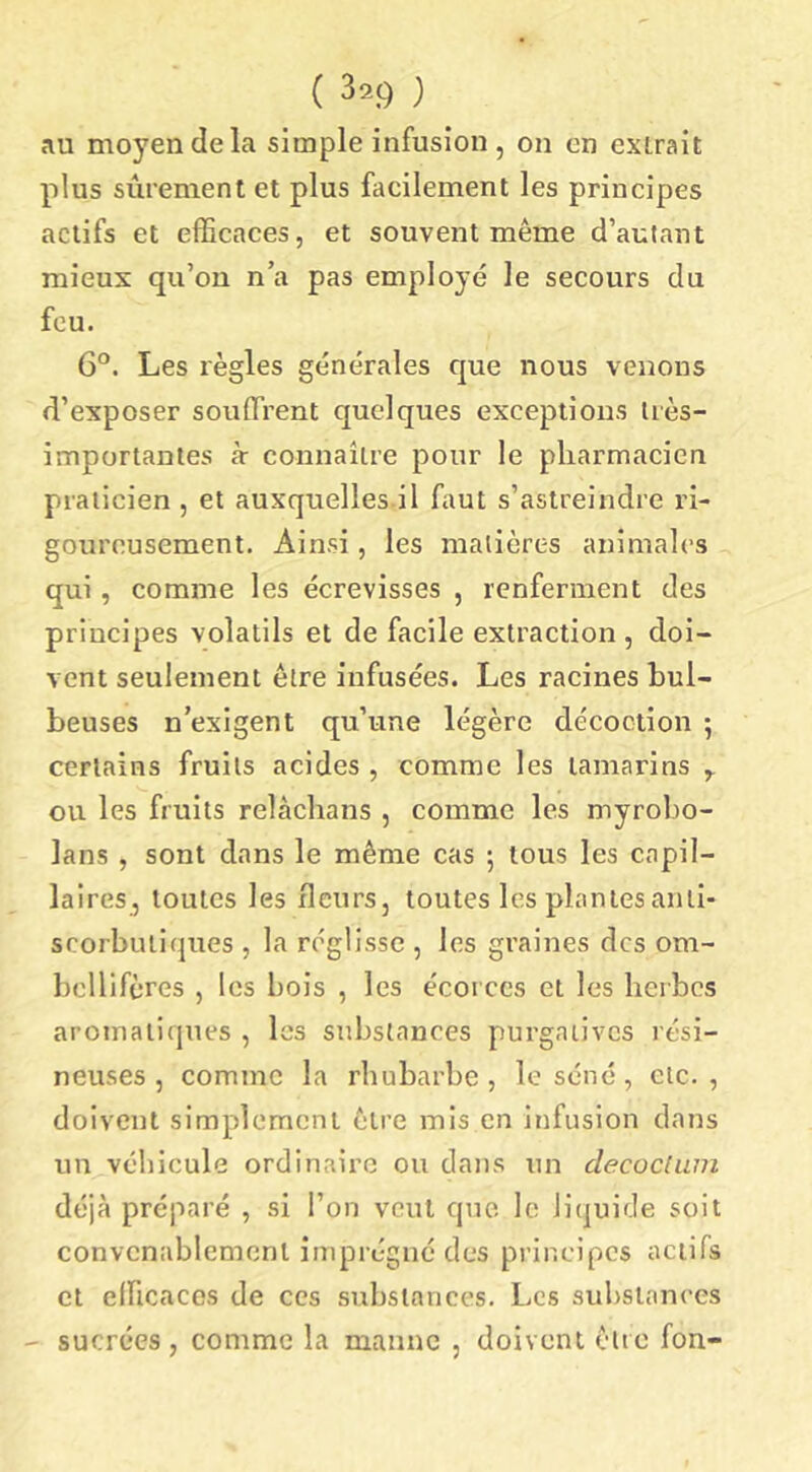 ( 32Ç) ) au moyen de la simple infusion, on on extrait plus sûrement et plus facilement les principes actifs et efficaces, et souvent même d’autant mieux qu’on n’a pas employé le secours du feu. 6°. Les règles générales que nous venons d’exposer souffrent quelques exceptions très- importantes à- connaître pour le pharmacien praticien , et auxquelles il faut s’astreindre ri- goureusement. Ainsi, les matières animales qui, comme les écrevisses , renferment des principes volatils et de facile extraction , doi- vent seulement être infusées. Les racines bul- beuses n’exigent qu’une légère décoction ; certains fruits acides, comme les tamarins ^ ou les fruits relàchans , comme les myrobo- lans, sont dans le même cas 5 tous les capil- laireSj toutes les fleurs, toutes les plantes anti- scorbutiques , la réglisse , les graines des om- bcllifères , les bois , les écorces et les herbes aromatiques , les substances purgatives rési- neuses , comme la rhubarbe, le séné, etc., doivent simplement être mis en infusion dans un véhicule ordinaire ou dans un clecocium déjà préparé , si l’on veut que le liquide soit convenablement imprégné des principes actifs et eincacos de ces substances. Les substances - sucrées, comme la manne , doivent cite fon-