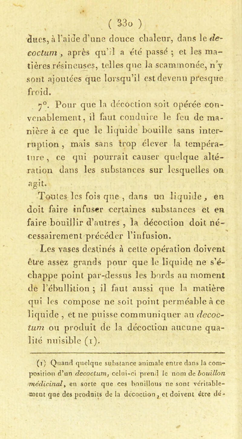 áucs, à TaiJe d’une douce chaleur, dans \e.de~ eoctum , après qu’il a été passé •, et les ma- tières résineuses, telles que la scamuionée, n’j sont ajoutées que lorsqu’il est devenu presque froid. Pour que la décoction soit opérée con- venablement, il faut conduire le feu de ma- nière à ce que le liquide bouille sans inter- ruption , mais sans trop élever la tempéra- ture, ce qui pourrait causer quelque alté- ration dans les substances sur lesquelles on agit. Toutes les fois que , dans un liquide ^ en doit faire infuser certaines substances et en faire bouillir d’autres , la décoction doit né- cessaîrement précéder l’infusion. Les vases de^pnés à cette opération doivent èu’e assez grands pour que le liquide ne s’é- chappe point par-dessus les bords au moment de l’ébulliiion ; il faut aussi que la matière qui les compose ne soit point perméable à ce liquide , et ne puisse communiquer au r/ecoc- tum ou produit de la décoction aucune qua- lité nuisible (i). (i) Quand quelque sul)stance animale entre dans la com- position d’un decoctian, celui-ci preml le nom àcbouillon médicinal, en sorte que ces bouillons ne sont vc'riiable- ment qae des produits de la décoction, et doivent être de-