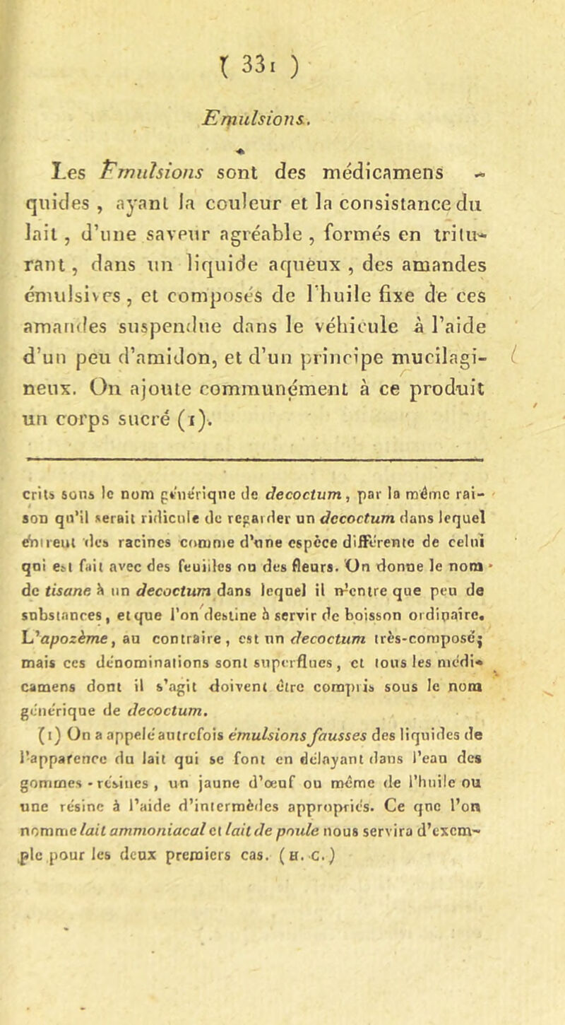 Emulsions., « Les Pmiilsions sont des médicamens quides , ayant la couleur et la consistance du lait, d’une saveur agréable , formés en tritU'* raut, dans un liquide aqueux , des amandes énuilsives, et composés de l’huile fixe de ces amandes suspendue dans le véhicule à l’aide d’un peu d’amidon, et d’un principe mucilagi- L neux. On ajoute communément à ce produit un corps sucré (i). crits sons le nom pùieriqne de tJecoctum, par la même rai- son qn’ll serait ridicule de regarder un decoctum dans lequel ^ireut rie» racines comme d’nne espèce differente de celui qoi est fait avec des feuilles on des fleurs. ’On donne le nom • de tisane 1) un decoctum dans lequel il n^entre que peu de substances, et que l’on^lesiine 6 servir de boisson oïdipaîre, la''apozème, aa contraire, est nn c^ecocir/m très-composej mais ces dénominations sont superflues , et tous les medi» camens dont il s’agit doivent dire conajtris sous le nom generique de decoctum. (i) On a appelé'autrefois émulsions fausses des liquides de l’apparence du lait qui se font en délayant dans l’eau des gommes - rtVmes , un jaune d’oeuf ou meme de l’huile ou une résine à l’aide d’intermèdes appropriés. Ce qnc l’on nomme/at'i ammoniacal et lait de poule nous servira d’exem- ,pic pour les deux premiers cas. (h. c.)