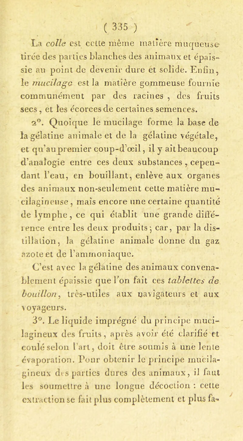 La colle est celle même inaiîcre muqueuse- tirée des pal lies blanches des animaux el épais- sie au poinl de devenir dure et solide. Enfin, le mucilage est la matière gommeuse fournie communément par des racines , des fruits secs, et les écorces de certaines semences. qP. Quoique le mucilage forme la base de la gélatine animale et de la gélatine végétale, et qu’au premier coup-d’œil, il y ait beaucoup d’analogie entre ces deux substances , cepen- dant l’eau, en bouillant, enlève aux organes des animaux non-seulement celte matière mu- cilaginense, mais encore une certaine quantité de lymphe, ce qui établit une grande diiï'é- lence entre les deux produits-, car, par la dis- tillation, la gélatine animale donne du gaz azote et de l’ammoniaque. C’esl avec la gélatine des animaux convena- blement épaissie que l’on fait ces tablettes de bouillon, très-utiles aux uavîgaieurs et aux ^ oyageurs. 3°. liC liquide imprégné du principe muci- laglneux des fruits, après avoir été clarifié et coulé selon l’ari, doit être soumis à une lente évaporation. Pour obtenir le principe mucila- glneux dt-s parties dures des animaux, il faut les soumettre à une longue décoction ; cette extraction se fait plus complètement et plus fa- /