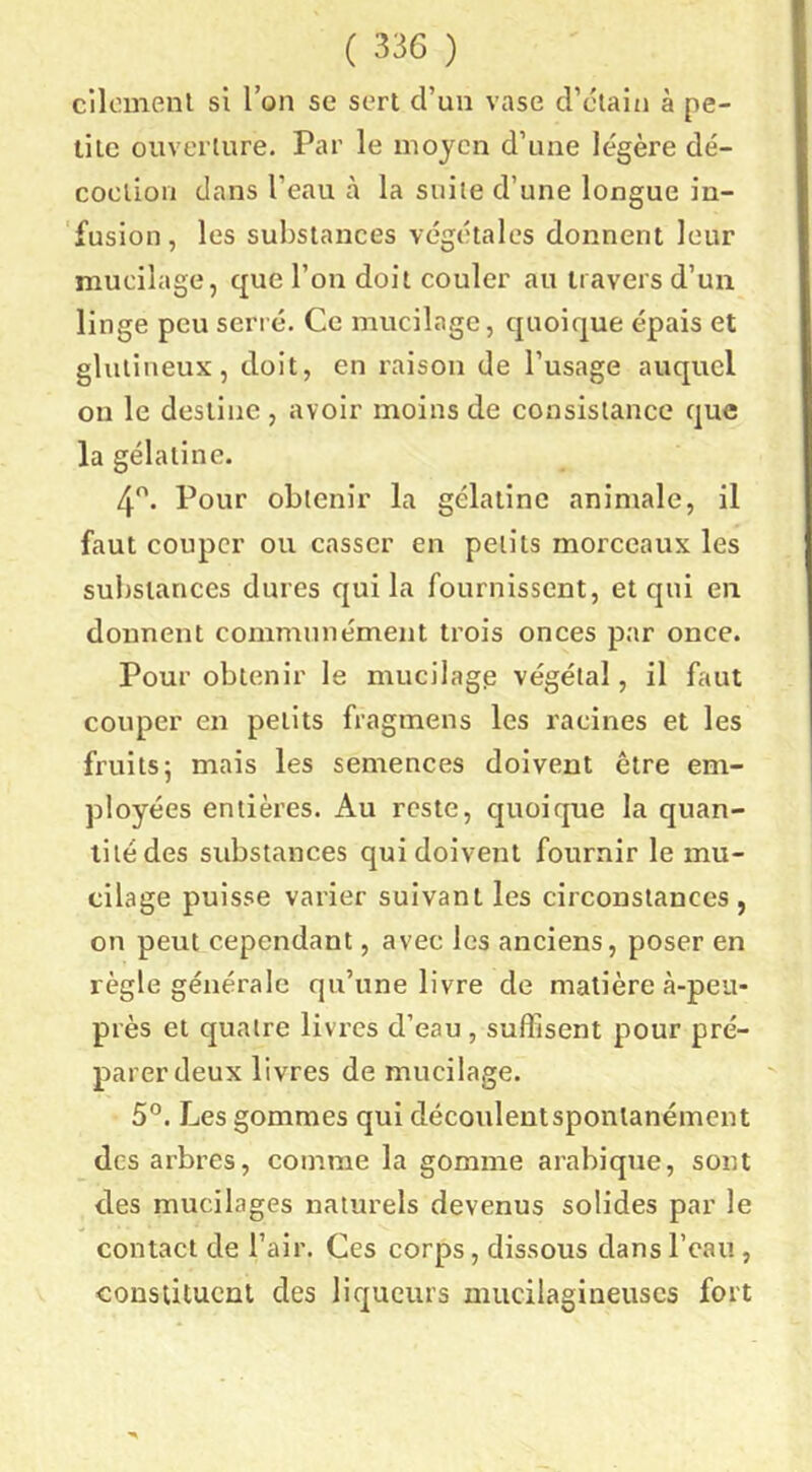 cilomenl si Ton se sert d’un vase d’ctain à pe- tite ouverture. Par le moyen d’une légère dé- coclioM dans l’eau à la suite d’une longue in- fusion, les substances végétales donnent leur mucilage, que l’on doit couler au travers d’un linge peu serré. Ce mucilage, quoique épais et glulineux, doit, en raison de l’usage auquel on le destine , avoir moins de consistance que la gélatine. 4. Pour obtenir la gélatine animale, il faut couper ou casser en petits morceaux les substances dures quila fournissent, et qui en donnent communément trois onces par once. Pour obtenir le mucilagp végétal, il faut couper en petits fragmens les racines et les fruits5 mais les semences doivent être em- ployées entières. Au reste, quoique la quan- tité des substances qui doivent fournir le mu- cilage puisse varier suivant les circonstances, on peut cependant, avec les anciens, poser en règle générale qu’une livre de matière à-peu- près et quatre livres d’eau , suffisent pour pré- parer deux livres de mucilage. 5°. Les gommes qui découlentsponlanément des arbres, comme la gomme arabique, sont des mucilages naturels devenus solides par le contact de l’air. Ces corps, dissous dans l’eau , constituent des liqueurs mucilagineuses fort