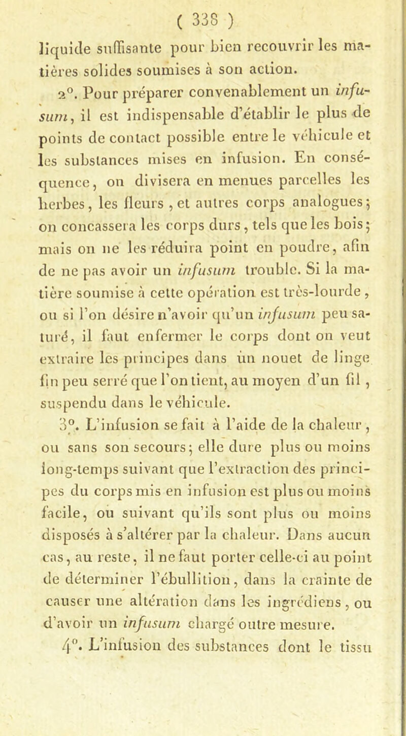 liquide sníTisante pour bien recouvrir les ruci- lières solides soumises à son action. a°. Pour préparer convenablement un infu- surn, il est indispensable d’établir le plus de points de contact possible entre le véhicule et les substances mises en infusion. En consé- quence, on divisera en menues parcelles les lierbes, les ileurs , et autres corps analogues; on concassera les corps durs, tels que les bois ; mais on ne les réduira point en poudre, afin de ne pas avoir un i/ifusum trouble. Si la ma- tière soumise à cette opération est très-lourde , ou si l’on désire n’avoii' qu’un injusiini peu sa- turé, il laut enfermer le corps dont on veut extraire les principes dans ùn nouet de linge lin peu serré que l’on tient, au moyen d’un fil, suspendu dans le véhicule. 3°. L’infusion se fait à l’aide de la chaleur, ou sans son secours; elle dure plus ou moins long-temps suivant que l’extraction des princi- pes du corps mis en infusion est plus ou moins facile, ou suivant qu’ils sont plus ou moins disposés à s’altérer par la chaleur. Dans aucun cas, au reste, il ne faut porter celle-ci au point de déterminer l’ébullition, dans la crainte de causer une altération dans les ingrédiens , ou d’avoir un infusiini chargé outre mesure. 4”. L’infusion des substances dont le tissu