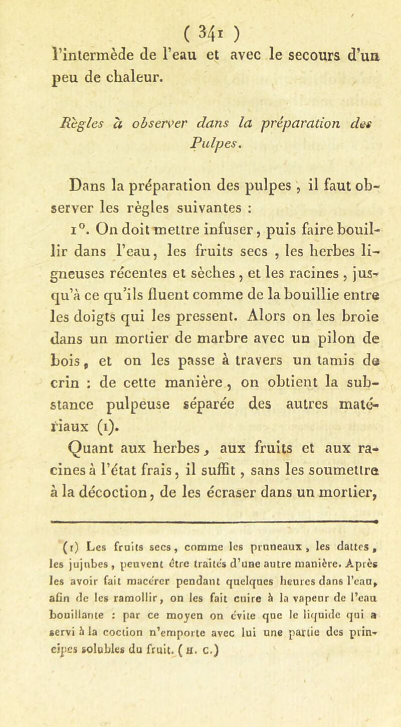 ( 34x ) riulermède de l’eau et avec le secours d’ua peu de chaleur. Règles à observer dans la préparation des Pulpes. Dans la préparation des pulpes , il faut ob- server les règles suivantes ; 1°. On doit mettre infuser, puis faire bouil- lir dans l’eau, les fruits secs , les herbes li- gneuses récentes et sèches, et les racines , jus- qu’à ce qu’ils fluent comme de la bouillie entre les doigts qui les pressent. Alors on les broie dans un mortier de marbre avec un pilon de bois, et on les passe à travers un tamis de crin : de cette manière, on obtient la sub- stance pulpeuse séparée des autres maté- riaux (i). Quant aux herbes , aux fruits et aux ra- cines à l’état frais, il suffit, sans les soumettra à la décoction, de les écraser dans un mortier, (i) Les fruits secs, comme les pruneaux, les dattes, les jujubes, peuvent être traites d'une autre manière. Après les avoir fait macérer pendant quelques heures dans l’eau, afin de les ramollir, on les fait cuire à la vapeur de l’eau bouillante : par ce moyen on evite que le litjuidc qui a servi h la coction n’emporte avec lui une partie des prin- cipes solubles du fruit. ( U. C.)