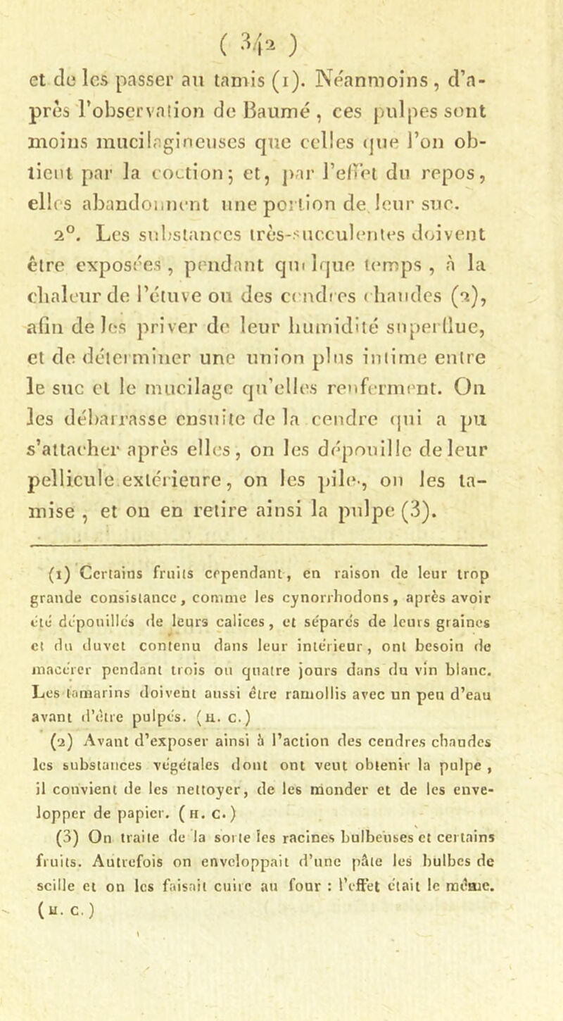 ( ) et de les passer an tamis (i). Neanmoins , d’a- près l’observaiion de Baume , ces juilpessont moins inucilagincuscs que celles ()ue l’on ob- lieiu par la eoctionj et, j)ai’ l’e/ret du repos, elles abandoiiniTit une portion de leur sue. 2°. Les substances très-sue.culenies doivent être exposées, pendant qiulque temps, à la cbalcur de l’ctuve ou des c( ndt es ( bandes (2), afin deles priver de leur luunidilé superllue, et de délci miucr une union pins iniirue entre le suc cl le mucilage qu’elles renft-rmi’nt. On les débarrasse ensuite de la cendre (¡ni a pu s’attacher après ell(;s, on les dépouille deleur pellicule extérieure, on les pib*-, on les ta- mise , et ou en retire ainsi la pulpe (3). (1) Ccriains frniis erpendant, en raison de leur trop grande consistance, comme les cynorrhodons, après avoir cté dcponillès de leurs calices, et se'parcs de leurs graines et du duvet contenu dans leur intérieur, ont besoin do macérer pendant trois ou quatre jours dans du vin blanc. Les tamarins doivent aussi être ramollis avec un peu d’eau avant d’ètre pulpés. (u. c.) (2) Avant d’exposer ainsi h l’action des cendres chaudes les substances végétales dont ont veut obtenir la pulpe , il convient de les nettoyer, de les nàonder et de les enve- lopper de papier, (h. c.) (3) On traite de la soi te les racines bulbeuses et certains fruits. Autrefois on enveloppait d’une pâte les bulbes de scille et on les faisait cuire au four : l’eftét était le raéaic.