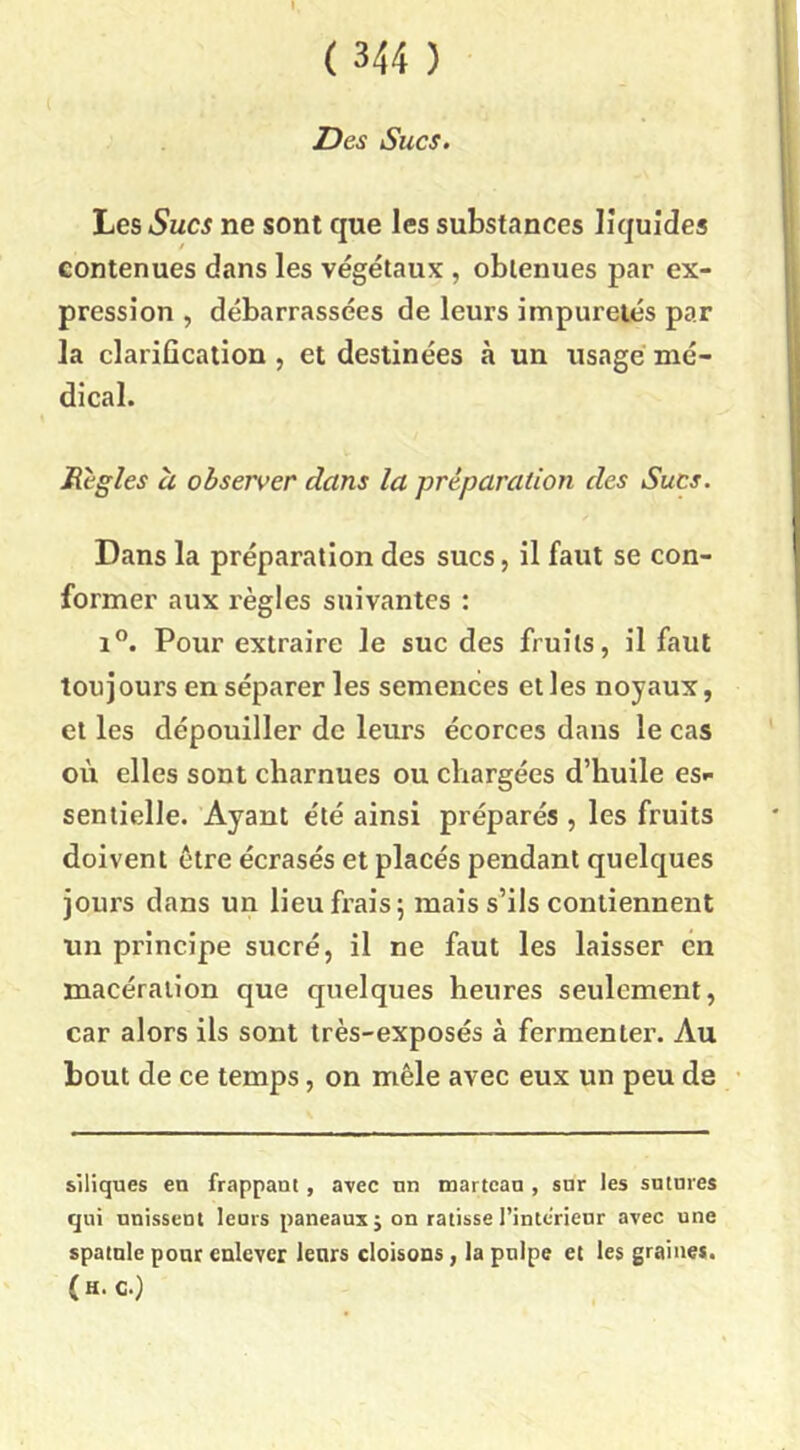 I, ( 344 ) Des Sucs. Les Sucs ne sont que les substances liquides contenues dans les végétaux , obtenues par ex- pression , débarrassées de leurs impuretés par la clarification , et destinées à un usagé mé- dical. Règles U observer dans la préparation des Sucs. Dans la préparation des sucs, il faut se con- former aux règles suivantes : i”. Pour extraire le suc des fruits, il faut toujours en séparer les semences elles noyaux, et les dépouiller de leurs écorces dans le cas où elles sont charnues ou chargées d’huile es*- seniielle. Ayant été ainsi préparés , les fruits doivent être écrasés et placés pendant quelques jours dans un lieu frais 5 mais s’ils contiennent un principe sucré, il ne faut les laisser en macération que quelques heures seulement, car alors ils sont très-exposés à fermenter. Au bout de ce temps, on mêle avec eux un peu de siliques en frappant, avec nn martcan , snr les sutures qui unissent leurs paneauxj on ratisse l’intcrieur avec une spatule pour enlever leurs cloisons, la pulpe et les graine*. (h. c.)